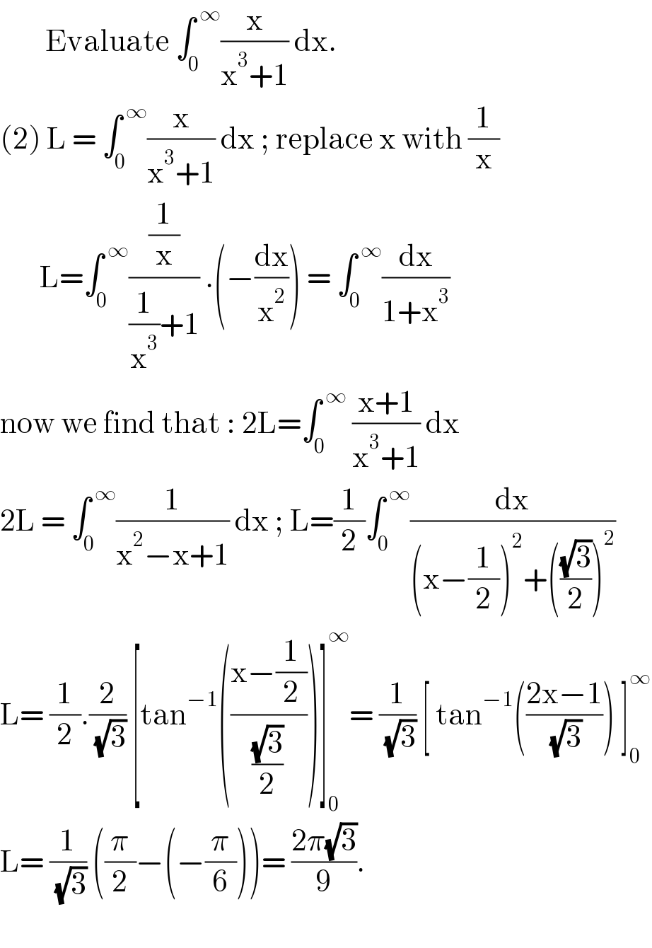         Evaluate ∫_0 ^( ∞) (x/(x^3 +1)) dx.  (2) L = ∫_0 ^( ∞) (x/(x^3 +1)) dx ; replace x with (1/x)         L=∫_0 ^( ∞) ((1/x)/((1/x^3 )+1)) .(−(dx/x^2 )) = ∫_0 ^( ∞) (dx/(1+x^3 ))   now we find that : 2L=∫_0 ^( ∞)  ((x+1)/(x^3 +1)) dx   2L = ∫_0 ^( ∞) (1/(x^2 −x+1)) dx ; L=(1/2)∫_0 ^( ∞) (dx/((x−(1/2))^2 +(((√3)/2))^2 ))  L= (1/2).(2/( (√3))) [tan^(−1) (((x−(1/2))/((√3)/2)))]_0 ^∞ = (1/( (√3))) [ tan^(−1) (((2x−1)/( (√3)))) ]_0 ^∞   L= (1/( (√3))) ((π/2)−(−(π/6)))= ((2π(√3))/9).    