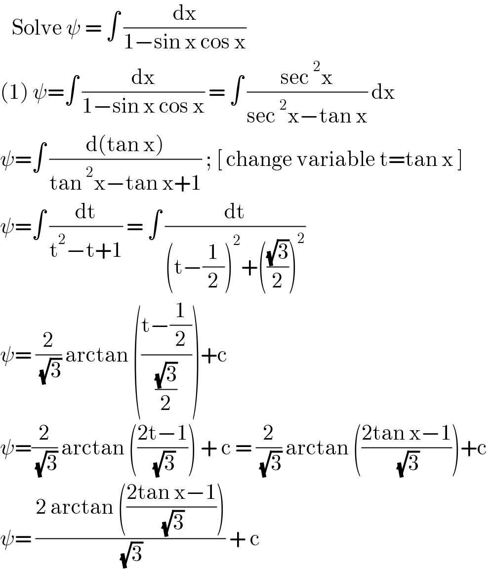    Solve ψ = ∫ (dx/(1−sin x cos x))   (1) ψ=∫ (dx/(1−sin x cos x)) = ∫ ((sec^2 x)/(sec^2 x−tan x)) dx  ψ=∫ ((d(tan x))/(tan^2 x−tan x+1)) ; [ change variable t=tan x ]  ψ=∫ (dt/(t^2 −t+1)) = ∫ (dt/((t−(1/2))^2 +(((√3)/2))^2 ))  ψ= (2/( (√3))) arctan (((t−(1/2))/((√3)/2)))+c   ψ=(2/( (√3))) arctan (((2t−1)/( (√3)))) + c = (2/( (√3))) arctan (((2tan x−1)/( (√3))))+c   ψ= ((2 arctan (((2tan x−1)/( (√3)))))/( (√3))) + c   