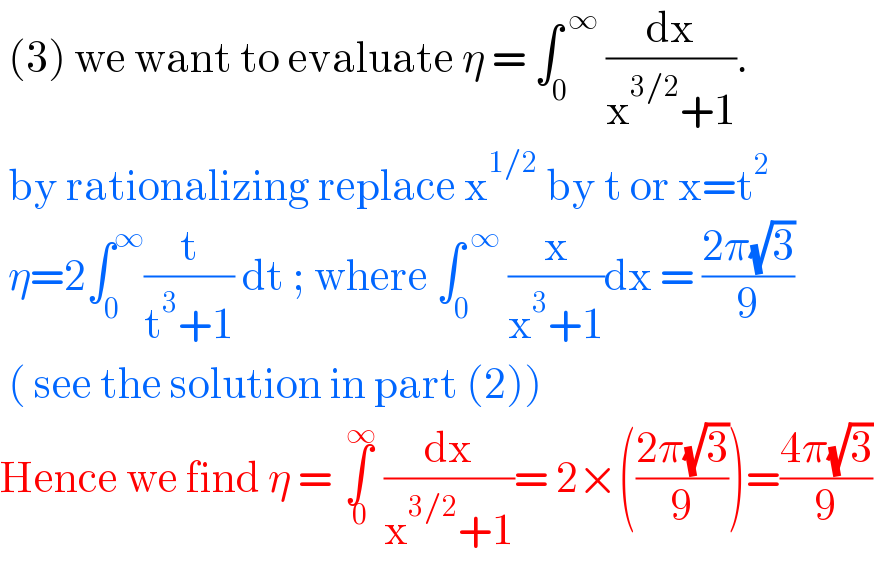  (3) we want to evaluate η = ∫_0 ^( ∞)  (dx/(x^(3/2) +1)).   by rationalizing replace x^(1/2)  by t or x=t^2    η=2∫_0 ^∞ (t/(t^3 +1)) dt ; where ∫_0 ^( ∞)  (x/(x^3 +1))dx = ((2π(√3))/9)   ( see the solution in part (2))  Hence we find η = ∫_( 0) ^( ∞)  (dx/(x^(3/2) +1))= 2×(((2π(√3))/9))=((4π(√3))/9)  