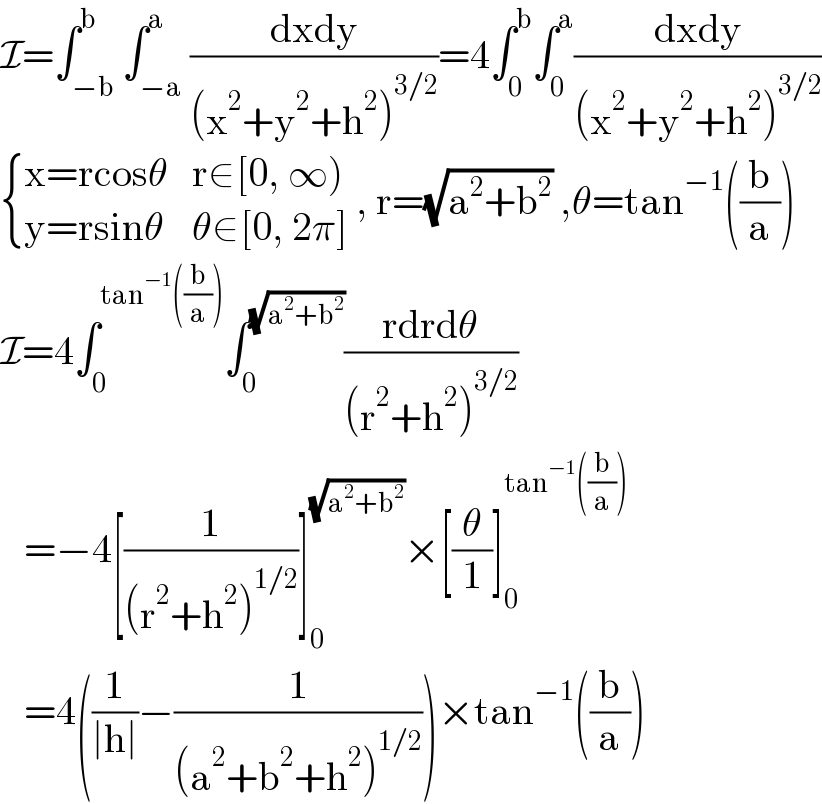 I=∫_(−b) ^b ∫_(−a) ^a ((dxdy)/((x^2 +y^2 +h^2 )^(3/2) ))=4∫_0 ^b ∫_0 ^a ((dxdy)/((x^2 +y^2 +h^2 )^(3/2) ))   { ((x=rcosθ),(r∈[0, ∞))),((y=rsinθ),(θ∈[0, 2π])) :} , r=(√(a^2 +b^2 )) ,θ=tan^(−1) ((b/a))  I=4∫_0 ^(tan^(−1) ((b/a))) ∫_0 ^(√(a^2 +b^2 )) ((rdrdθ)/((r^2 +h^2 )^(3/2) ))     =−4[(1/((r^2 +h^2 )^(1/2) ))]_0 ^(√(a^2 +b^2 )) ×[(θ/1)]_0 ^(tan^(−1) ((b/a)))      =4((1/(∣h∣))−(1/((a^2 +b^2 +h^2 )^(1/2) )))×tan^(−1) ((b/a))  
