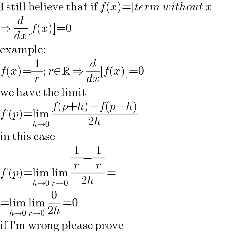 I still believe that if f(x)=[term without x]  ⇒ (d/dx)[f(x)]=0  example:  f(x)=(1/r); r∈R ⇒ (d/dx)[f(x)]=0  we have the limit  f′(p)=lim_(h→0)  ((f(p+h)−f(p−h))/(2h))  in this case  f′(p)=lim_(h→0)  lim_(r→0)  (((1/r)−(1/r))/(2h)) =  =lim_(h→0)  lim_(r→0)  (0/(2h)) =0  if I′m wrong please prove  