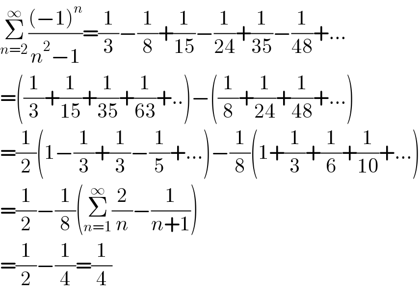 Σ_(n=2) ^∞ (((−1)^n )/(n^2 −1))=(1/3)−(1/8)+(1/(15))−(1/(24))+(1/(35))−(1/(48))+...  =((1/3)+(1/(15))+(1/(35))+(1/(63))+..)−((1/8)+(1/(24))+(1/(48))+...)  =(1/2)(1−(1/3)+(1/3)−(1/5)+...)−(1/8)(1+(1/3)+(1/6)+(1/(10))+...)  =(1/2)−(1/8)(Σ_(n=1) ^∞ (2/n)−(1/(n+1)))  =(1/2)−(1/4)=(1/4)  