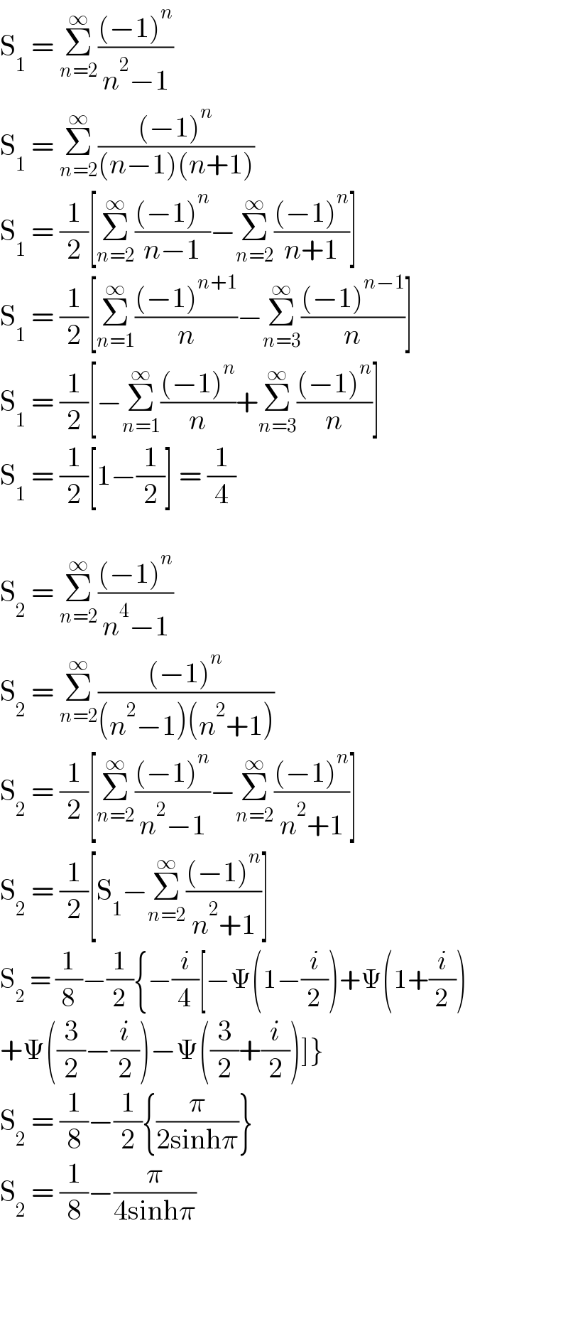 S_1  = Σ_(n=2) ^∞ (((−1)^n )/(n^2 −1))  S_1  = Σ_(n=2) ^∞ (((−1)^n )/((n−1)(n+1)))  S_1  = (1/2)[Σ_(n=2) ^∞ (((−1)^n )/(n−1))−Σ_(n=2) ^∞ (((−1)^n )/(n+1))]  S_1  = (1/2)[Σ_(n=1) ^∞ (((−1)^(n+1) )/n)−Σ_(n=3) ^∞ (((−1)^(n−1) )/n)]  S_1  = (1/2)[−Σ_(n=1) ^∞ (((−1)^n )/n)+Σ_(n=3) ^∞ (((−1)^n )/n)]  S_1  = (1/2)[1−(1/2)] = (1/4)    S_2  = Σ_(n=2) ^∞ (((−1)^n )/(n^4 −1))  S_2  = Σ_(n=2) ^∞ (((−1)^n )/((n^2 −1)(n^2 +1)))  S_2  = (1/2)[Σ_(n=2) ^∞ (((−1)^n )/(n^2 −1))−Σ_(n=2) ^∞ (((−1)^n )/(n^2 +1))]  S_2  = (1/2)[S_1 −Σ_(n=2) ^∞ (((−1)^n )/(n^2 +1))]  S_2  = (1/8)−(1/2){−(i/4)[−Ψ(1−(i/2))+Ψ(1+(i/2))  +Ψ((3/2)−(i/2))−Ψ((3/2)+(i/2))]}  S_2  = (1/8)−(1/2){(π/(2sinhπ))}  S_2  = (1/8)−(π/(4sinhπ))      