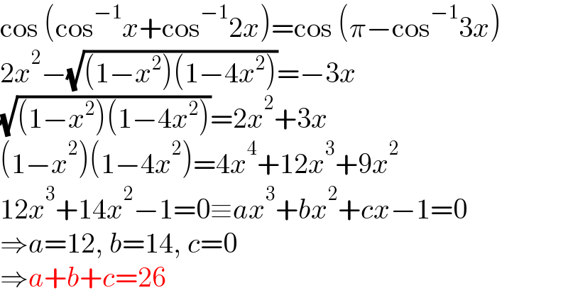 cos (cos^(−1) x+cos^(−1) 2x)=cos (π−cos^(−1) 3x)  2x^2 −(√((1−x^2 )(1−4x^2 )))=−3x  (√((1−x^2 )(1−4x^2 )))=2x^2 +3x  (1−x^2 )(1−4x^2 )=4x^4 +12x^3 +9x^2   12x^3 +14x^2 −1=0≡ax^3 +bx^2 +cx−1=0  ⇒a=12, b=14, c=0  ⇒a+b+c=26  