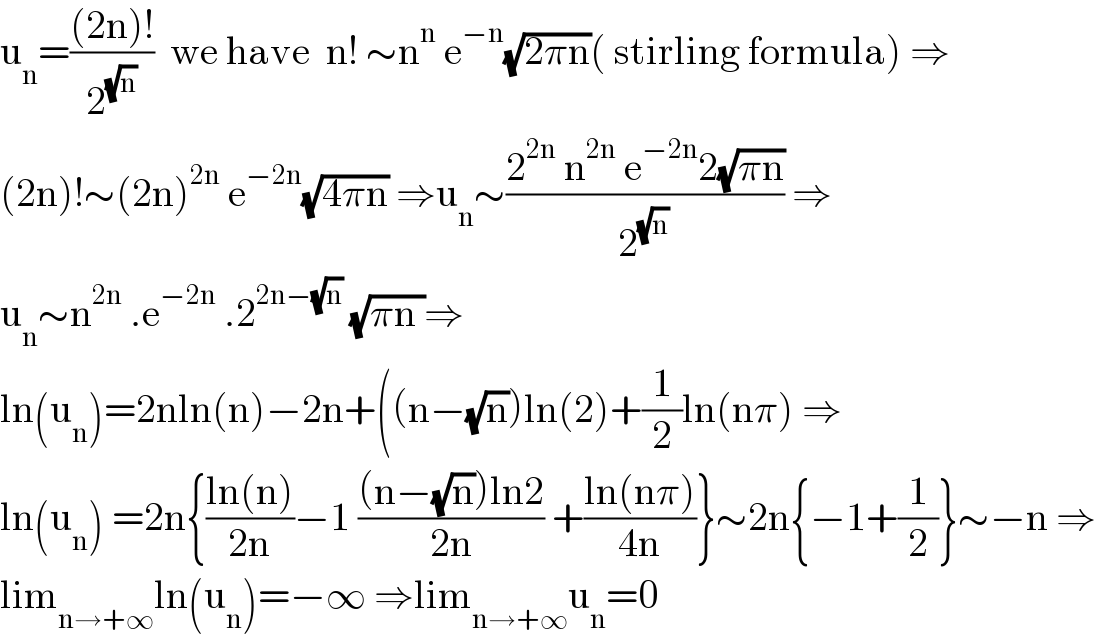 u_n =(((2n)!)/2^(√n) )  we have  n! ∼n^n  e^(−n) (√(2πn))( stirling formula) ⇒  (2n)!∼(2n)^(2n)  e^(−2n) (√(4πn)) ⇒u_n ∼((2^(2n)  n^(2n)  e^(−2n) 2(√(πn)))/2^(√n) ) ⇒  u_n ∼n^(2n)  .e^(−2n)  .2^(2n−(√n))  (√(πn ))⇒  ln(u_n )=2nln(n)−2n+((n−(√n))ln(2)+(1/2)ln(nπ) ⇒  ln(u_n ) =2n{((ln(n))/(2n))−1 (((n−(√n))ln2)/(2n)) +((ln(nπ))/(4n))}∼2n{−1+(1/2)}∼−n ⇒  lim_(n→+∞) ln(u_n )=−∞ ⇒lim_(n→+∞) u_n =0  