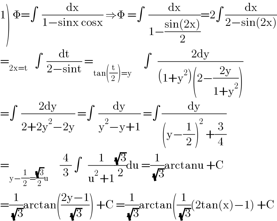 1) Φ=∫  (dx/(1−sinx cosx)) ⇒Φ =∫  (dx/(1−((sin(2x))/2)))=2∫ (dx/(2−sin(2x)))  =_(2x=t)    ∫  (dt/(2−sint)) =_(tan((t/2))=y)      ∫   ((2dy)/((1+y^2 )(2−((2y)/(1+y^2 )))))  =∫  ((2dy)/(2+2y^2 −2y)) =∫  (dy/(y^2 −y+1)) =∫ (dy/((y−(1/2))^2  +(3/4)))  =_(y−(1/2)=((√3)/2)u)      (4/3) ∫   (1/(u^(2 ) +1))((√3)/2)du =(1/( (√3)))arctanu +C  =(1/( (√3)))arctan(((2y−1)/( (√3)))) +C =(1/( (√3)))arctan((1/( (√3)))(2tan(x)−1) +C  