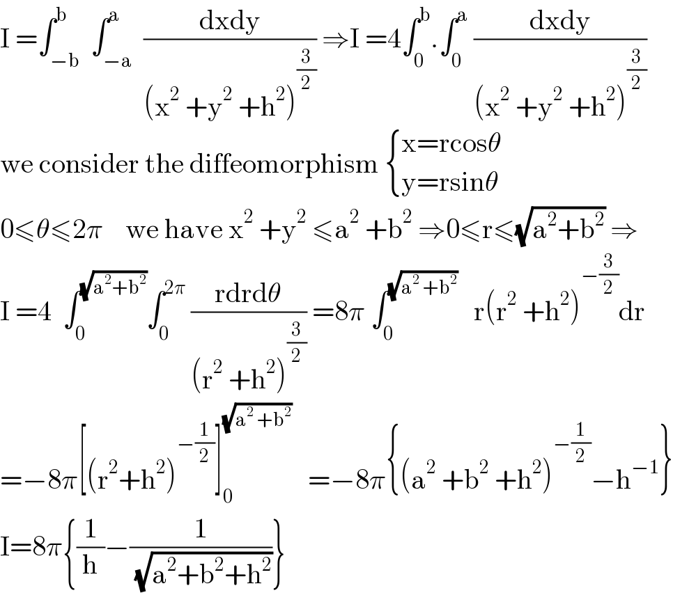I =∫_(−b) ^b  ∫_(−a) ^a  ((dxdy)/((x^2  +y^2  +h^2 )^(3/2) )) ⇒I =4∫_0 ^b .∫_0 ^a  ((dxdy)/((x^2  +y^2  +h^2 )^(3/2) ))  we consider the diffeomorphism  { ((x=rcosθ)),((y=rsinθ)) :}  0≤θ≤2π    we have x^2  +y^2  ≤a^2  +b^2  ⇒0≤r≤(√(a^2 +b^2 )) ⇒  I =4  ∫_0 ^(√(a^2 +b^2 )) ∫_0 ^(2π)  ((rdrdθ)/((r^2  +h^2 )^(3/2) )) =8π ∫_0 ^(√(a^2  +b^2 ))    r(r^2  +h^2 )^(−(3/2)) dr  =−8π[(r^2 +h^2 )^(−(1/2)) ]_0 ^(√(a^2  +b^2 ))    =−8π{(a^2  +b^2  +h^2 )^(−(1/2)) −h^(−1) }  I=8π{(1/h)−(1/( (√(a^2 +b^2 +h^2 ))))}  