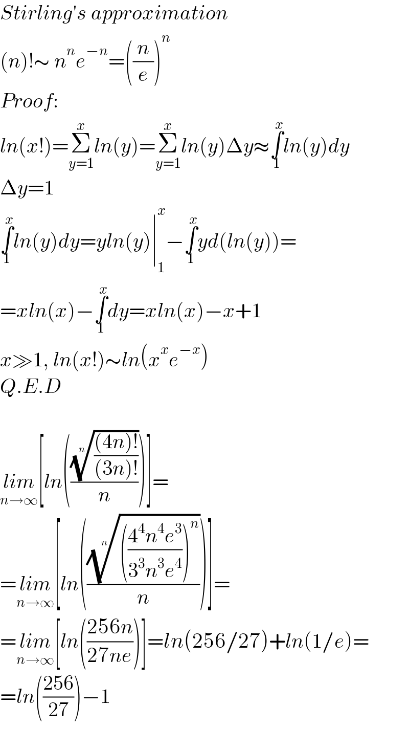 Stirling′s approximation  (n)!∼ n^n e^(−n) =((n/e))^n   Proof:  ln(x!)=Σ_(y=1) ^x ln(y)=Σ_(y=1) ^x ln(y)Δy≈∫_1 ^x ln(y)dy  Δy=1  ∫_1 ^x ln(y)dy=yln(y)∣_1 ^x −∫_1 ^x yd(ln(y))=  =xln(x)−∫_1 ^x dy=xln(x)−x+1  x≫1, ln(x!)∼ln(x^x e^(−x) )  Q.E.D    lim_(n→∞) [ln((((((4n)!)/((3n)!)))^(1/n) /n))]=  =lim_(n→∞) [ln(((((((4^4 n^4 e^3 )/(3^3 n^3 e^4 )))^n ))^(1/n) /n))]=  =lim_(n→∞) [ln(((256n)/(27ne)))]=ln(256/27)+ln(1/e)=  =ln(((256)/(27)))−1    