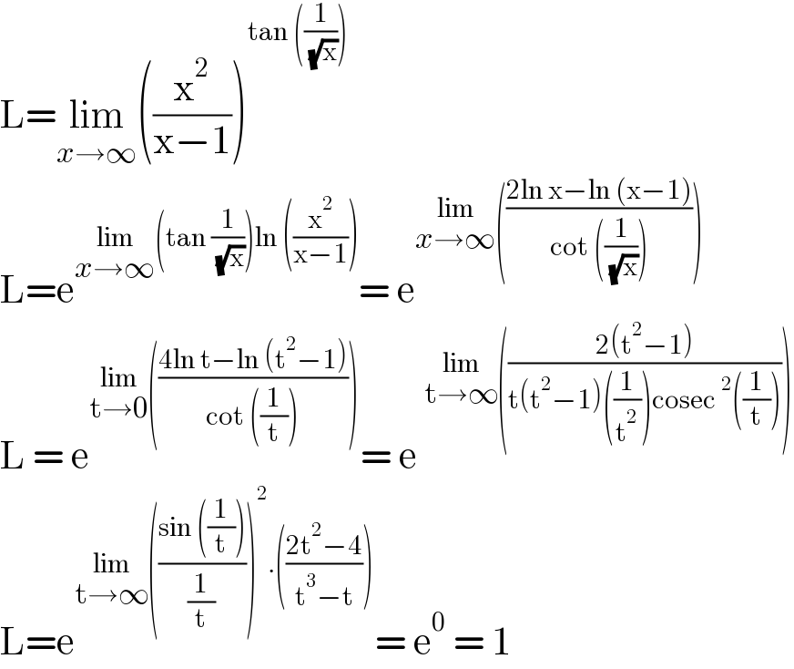 L=lim_(x→∞) ((x^2 /(x−1)))^(tan ((1/( (√x)))))   L=e^(lim_(x→∞) (tan (1/( (√x))))ln ((x^2 /(x−1)))) = e^(lim_(x→∞) (((2ln x−ln (x−1))/(cot ((1/( (√x))))))))   L = e^(lim_(t→0) (((4ln t−ln (t^2 −1))/(cot ((1/t)))))) = e^(lim_(t→∞) (((2(t^2 −1))/(t(t^2 −1)((1/t^2 ))cosec^2 ((1/t))))))   L=e^(lim_(t→∞) (((sin ((1/t)))/(1/t)))^2 .(((2t^2 −4)/(t^3 −t)))) = e^0  = 1  