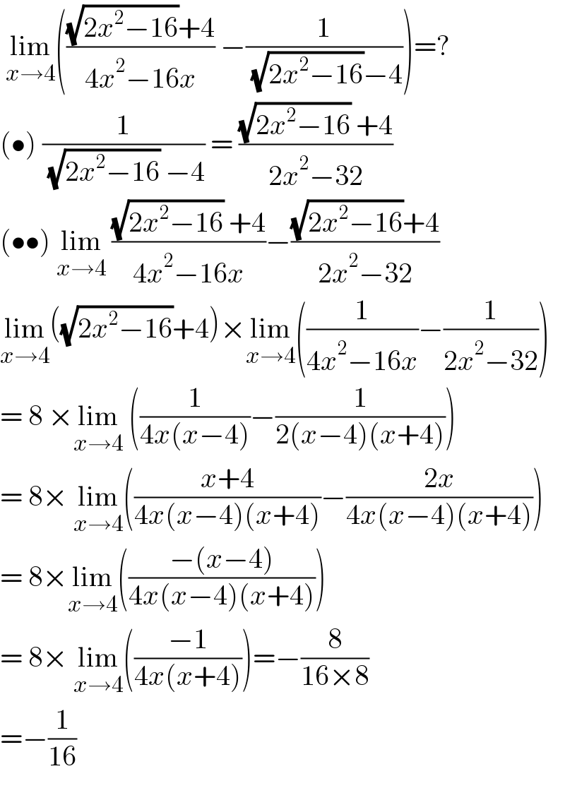  lim_(x→4) ((((√(2x^2 −16))+4)/(4x^2 −16x)) −(1/( (√(2x^2 −16))−4)))=?  (•) (1/( (√(2x^2 −16)) −4)) = (((√(2x^2 −16)) +4)/(2x^2 −32))  (••) lim_(x→4)  (((√(2x^2 −16)) +4)/(4x^2 −16x))−(((√(2x^2 −16))+4)/(2x^2 −32))  lim_(x→4) ((√(2x^2 −16))+4)×lim_(x→4) ((1/(4x^2 −16x))−(1/(2x^2 −32)))  = 8 ×lim_(x→4)  ((1/(4x(x−4)))−(1/(2(x−4)(x+4))))  = 8× lim_(x→4) (((x+4)/(4x(x−4)(x+4)))−((2x)/(4x(x−4)(x+4))))  = 8×lim_(x→4) (((−(x−4))/(4x(x−4)(x+4))))  = 8× lim_(x→4) (((−1)/(4x(x+4))))=−(8/(16×8))  =−(1/(16))          