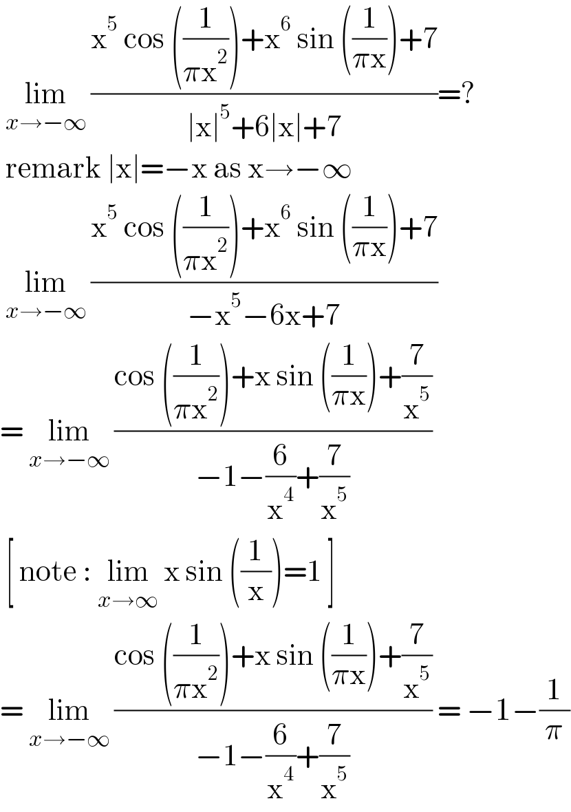  lim_(x→−∞)  ((x^5  cos ((1/(πx^2 )))+x^6  sin ((1/(πx)))+7)/(∣x∣^5 +6∣x∣+7))=?   remark ∣x∣=−x as x→−∞   lim_(x→−∞)  ((x^5  cos ((1/(πx^2 )))+x^6  sin ((1/(πx)))+7)/(−x^5 −6x+7))  = lim_(x→−∞)  ((cos ((1/(πx^2 )))+x sin ((1/(πx)))+(7/x^5 ))/(−1−(6/x^4 )+(7/x^5 )))   [ note : lim_(x→∞)  x sin ((1/x))=1 ]  = lim_(x→−∞)  ((cos ((1/(πx^2 )))+x sin ((1/(πx)))+(7/x^5 ))/(−1−(6/x^4 )+(7/x^5 ))) = −1−(1/π)  
