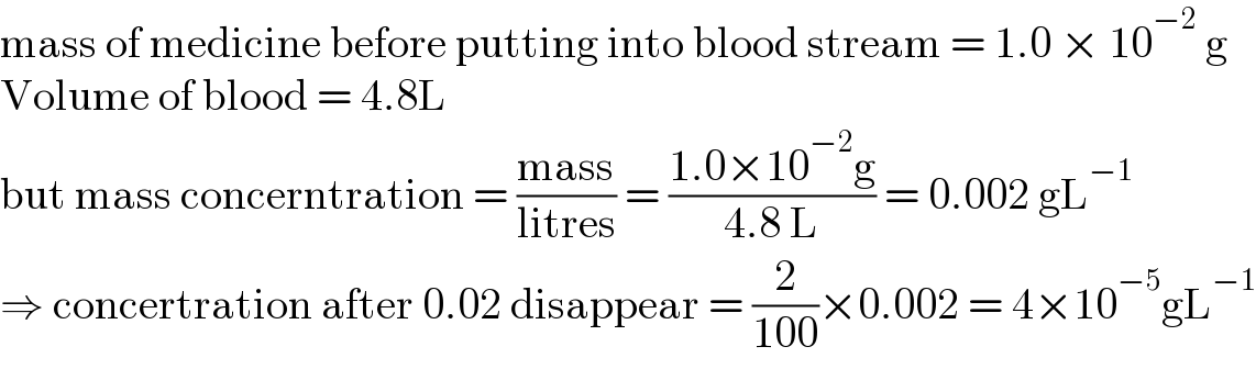 mass of medicine before putting into blood stream = 1.0 × 10^(−2)  g  Volume of blood = 4.8L  but mass concerntration = ((mass)/(litres)) = ((1.0×10^(−2) g)/(4.8 L)) = 0.002 gL^(−1)   ⇒ concertration after 0.02 disappear = (2/(100))×0.002 = 4×10^(−5) gL^(−1)   