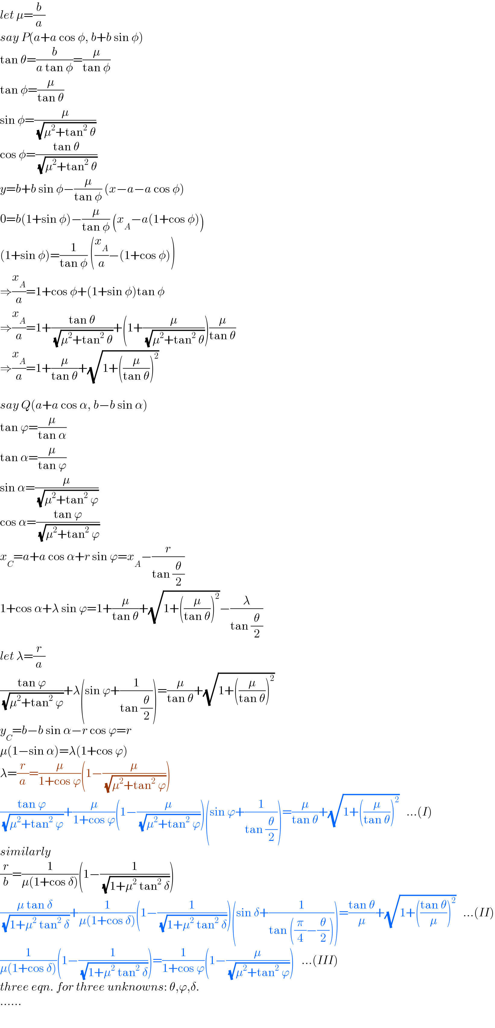 let μ=(b/a)  say P(a+a cos φ, b+b sin φ)  tan θ=(b/(a tan φ))=(μ/(tan φ))  tan φ=(μ/(tan θ))  sin φ=(μ/( (√(μ^2 +tan^2  θ))))  cos φ=((tan θ)/( (√(μ^2 +tan^2  θ))))  y=b+b sin φ−(μ/(tan φ)) (x−a−a cos φ)  0=b(1+sin φ)−(μ/(tan φ)) (x_A −a(1+cos φ))  (1+sin φ)=(1/(tan φ)) ((x_A /a)−(1+cos φ))  ⇒(x_A /a)=1+cos φ+(1+sin φ)tan φ  ⇒(x_A /a)=1+((tan θ)/( (√(μ^2 +tan^2  θ))))+(1+(μ/( (√(μ^2 +tan^2  θ)))))(μ/(tan θ))  ⇒(x_A /a)=1+(μ/(tan θ))+(√(1+((μ/(tan θ)))^2 ))    say Q(a+a cos α, b−b sin α)  tan ϕ=(μ/(tan α))  tan α=(μ/(tan ϕ))  sin α=(μ/( (√(μ^2 +tan^2  ϕ))))  cos α=((tan ϕ)/( (√(μ^2 +tan^2  ϕ))))  x_C =a+a cos α+r sin ϕ=x_A −(r/(tan (θ/2)))  1+cos α+λ sin ϕ=1+(μ/(tan θ))+(√(1+((μ/(tan θ)))^2 ))−(λ/(tan (θ/2)))  let λ=(r/a)  ((tan ϕ)/( (√(μ^2 +tan^2  ϕ))))+λ(sin ϕ+(1/(tan (θ/2))))=(μ/(tan θ))+(√(1+((μ/(tan θ)))^2 ))  y_C =b−b sin α−r cos ϕ=r  μ(1−sin α)=λ(1+cos ϕ)  λ=(r/a)=(μ/(1+cos ϕ))(1−(μ/( (√(μ^2 +tan^2  ϕ)))))  ((tan ϕ)/( (√(μ^2 +tan^2  ϕ))))+(μ/(1+cos ϕ))(1−(μ/( (√(μ^2 +tan^2  ϕ)))))(sin ϕ+(1/(tan (θ/2))))=(μ/(tan θ))+(√(1+((μ/(tan θ)))^2 ))   ...(I)  similarly  (r/b)=(1/(μ(1+cos δ)))(1−(1/( (√(1+μ^2  tan^2  δ)))))  ((μ tan δ)/( (√(1+μ^2  tan^2  δ))))+(1/(μ(1+cos δ)))(1−(1/( (√(1+μ^2  tan^2  δ)))))(sin δ+(1/(tan ((π/4)−(θ/2)))))=((tan θ)/μ)+(√(1+(((tan θ)/μ))^2 ))   ...(II)  (1/(μ(1+cos δ)))(1−(1/( (√(1+μ^2  tan^2  δ)))))=(1/(1+cos ϕ))(1−(μ/( (√(μ^2 +tan^2  ϕ)))))   ...(III)  three eqn. for three unknowns: θ,ϕ,δ.  ......  