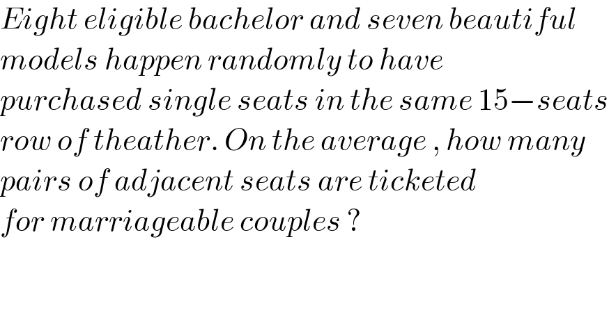 Eight eligible bachelor and seven beautiful  models happen randomly to have   purchased single seats in the same 15−seats  row of theather. On the average , how many  pairs of adjacent seats are ticketed  for marriageable couples ?  