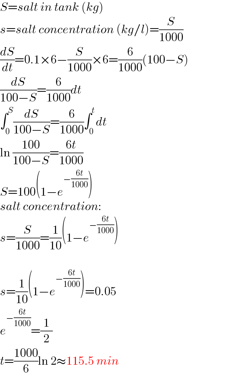 S=salt in tank (kg)  s=salt concentration (kg/l)=(S/(1000))  (dS/dt)=0.1×6−(S/(1000))×6=(6/(1000))(100−S)  (dS/(100−S))=(6/(1000))dt  ∫_0 ^S (dS/(100−S))=(6/(1000))∫_0 ^t dt  ln ((100)/(100−S))=((6t)/(1000))  S=100(1−e^(−((6t)/(1000))) )  salt concentration:  s=(S/(1000))=(1/(10))(1−e^(−((6t)/(1000))) )    s=(1/(10))(1−e^(−((6t)/(1000))) )=0.05  e^(−((6t)/(1000))) =(1/2)  t=((1000)/6)ln 2≈115.5 min  
