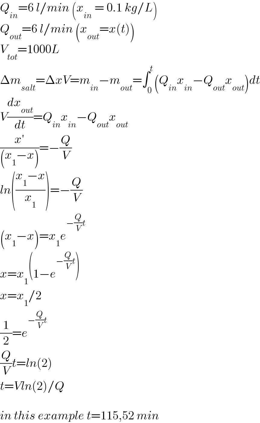 Q_(in) =6 l/min (x_(in)  = 0.1 kg/L)  Q_(out) =6 l/min (x_(out) =x(t))  V_(tot) =1000L  Δm_(salt) =ΔxV=m_(in) −m_(out) =∫_0 ^t (Q_(in) x_(in) −Q_(out) x_(out) )dt  V(dx_(out) /dt)=Q_(in) x_(in) −Q_(out) x_(out)   ((x′)/((x_1 −x)))=−(Q/V)  ln(((x_1 −x)/x_1 ))=−(Q/V)  (x_1 −x)=x_1 e^(−(Q/V)t)   x=x_1 (1−e^(−(Q/V)t) )  x=x_1 /2  (1/2)=e^(−(Q/V)t)   (Q/V)t=ln(2)  t=Vln(2)/Q    in this example t=115,52 min  