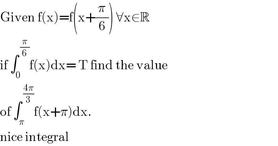 Given f(x)=f(x+(π/6)) ∀x∈R  if ∫_0 ^( (π/6)) f(x)dx= T find the value  of ∫_π ^( ((4π)/3)) f(x+π)dx.  nice integral  