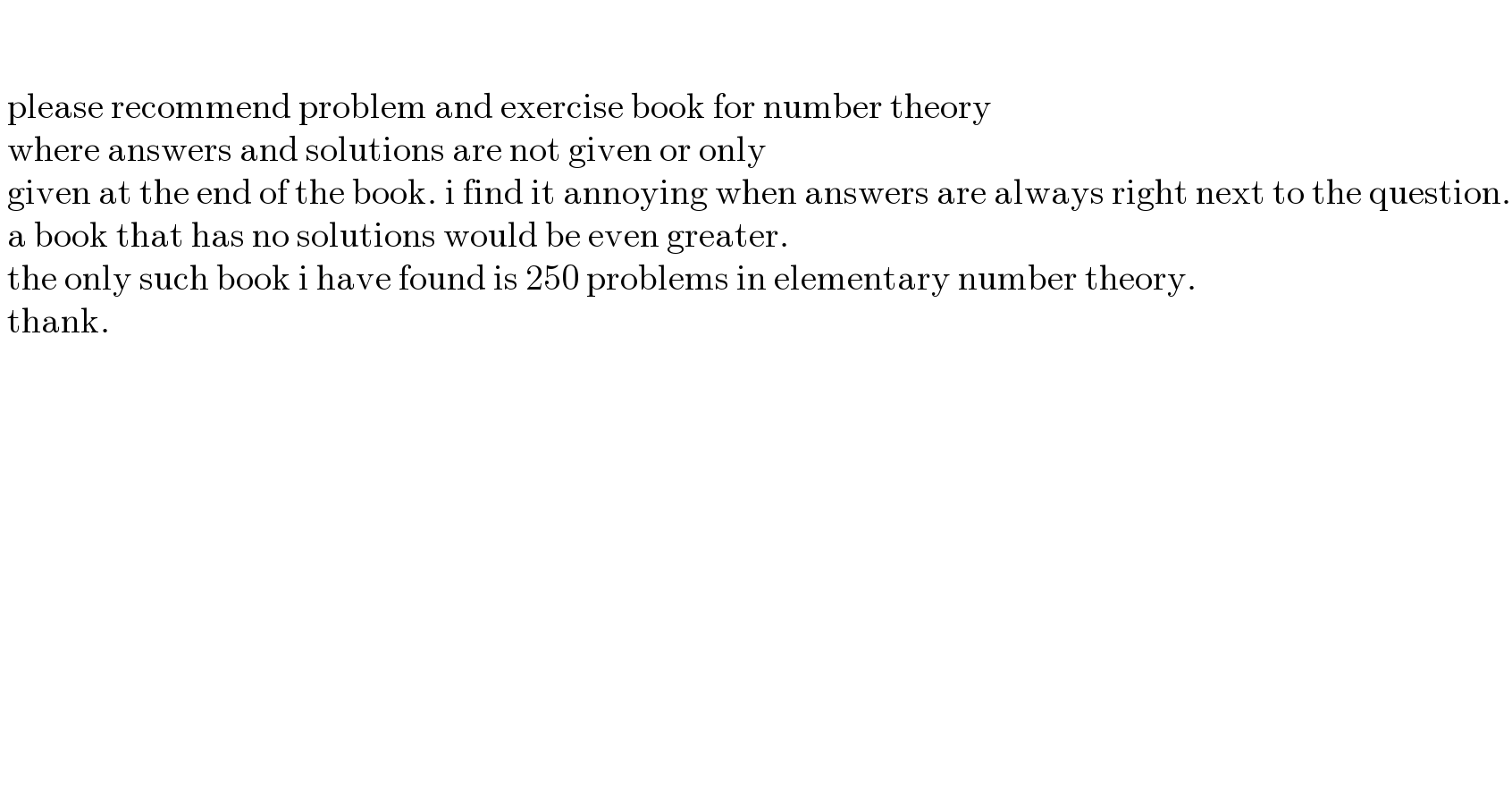        please recommend problem and exercise book for number theory    where answers and solutions are not given or only   given at the end of the book. i find it annoying when answers are always right next to the question.   a book that has no solutions would be even greater.   the only such book i have found is 250 problems in elementary number theory.   thank.        