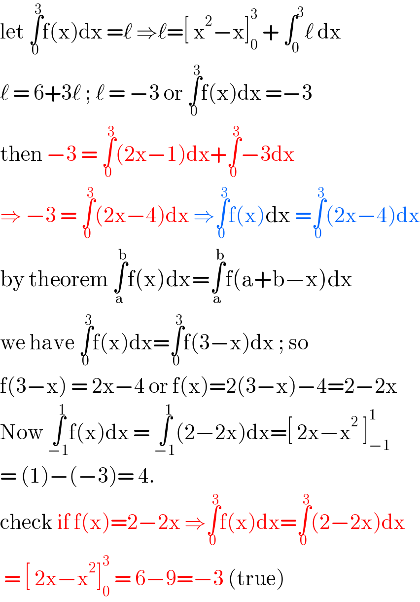 let ∫_0 ^3 f(x)dx =ℓ ⇒ℓ=[ x^2 −x]_0 ^3  + ∫_0 ^3 ℓ dx  ℓ = 6+3ℓ ; ℓ = −3 or ∫_0 ^3 f(x)dx =−3  then −3 = ∫_0 ^3 (2x−1)dx+∫_0 ^3 −3dx  ⇒ −3 = ∫_0 ^3 (2x−4)dx ⇒∫_0 ^3 f(x)dx =∫_0 ^3 (2x−4)dx  by theorem ∫_a ^b f(x)dx=∫_a ^b f(a+b−x)dx  we have ∫_0 ^3 f(x)dx=∫_0 ^3 f(3−x)dx ; so   f(3−x) = 2x−4 or f(x)=2(3−x)−4=2−2x  Now ∫_(−1) ^1 f(x)dx = ∫_(−1) ^1 (2−2x)dx=[ 2x−x^2  ]_(−1) ^1   = (1)−(−3)= 4.  check if f(x)=2−2x ⇒∫_0 ^3 f(x)dx=∫_0 ^3 (2−2x)dx   = [ 2x−x^2 ]_0 ^3  = 6−9=−3 (true)   