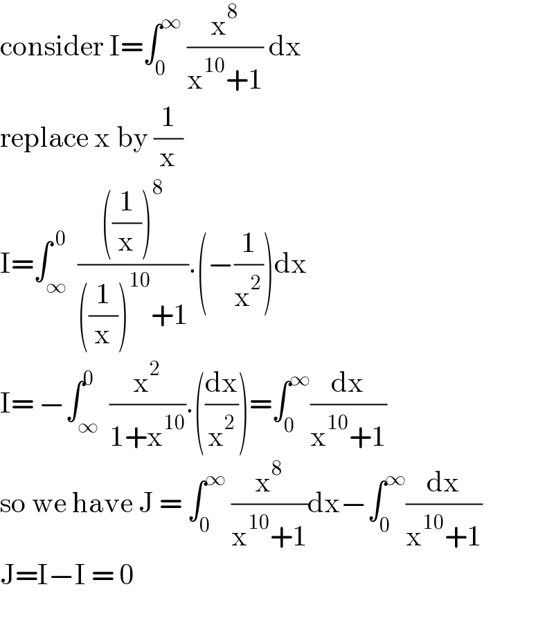 consider I=∫_0 ^∞  (x^8 /(x^(10) +1)) dx   replace x by (1/x)  I=∫_∞ ^( 0)  ((((1/x))^8 )/(((1/x))^(10) +1)).(−(1/x^2 ))dx  I= −∫_∞ ^0  (x^2 /(1+x^(10) )).((dx/x^2 ))=∫_0 ^∞ (dx/(x^(10) +1))  so we have J = ∫_0 ^∞  (x^8 /(x^(10) +1))dx−∫_0 ^∞ (dx/(x^(10) +1))  J=I−I = 0    