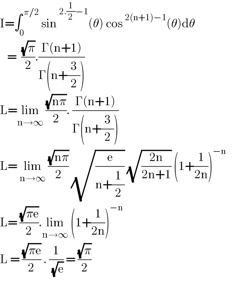 I=∫_0 ^( π/2)  sin^(2.(1/2)−1) (θ) cos^(2(n+1)−1) (θ)dθ     =  ((√π)/2).((Γ(n+1))/(Γ(n+(3/2))))  L=lim_(n→∞)  ((√(nπ))/2). ((Γ(n+1))/(Γ(n+(3/2))))  L= lim_(n→∞)  ((√(nπ))/2) (√(e/(n+(1/2)))) (√((2n)/(2n+1))) (1+(1/(2n)))^(−n)   L= ((√(πe))/2).lim_(n→∞)  (1+(1/(2n)))^(−n)   L = ((√(πe))/2) . (1/( (√e))) = ((√π)/2)    