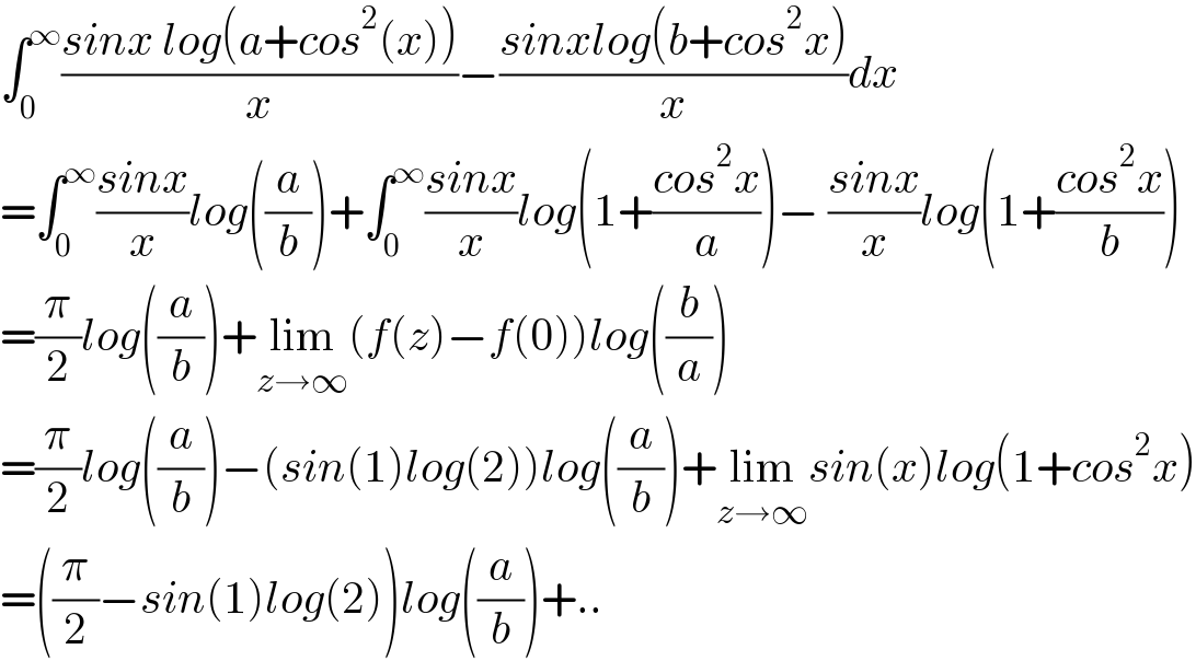 ∫_0 ^∞ ((sinx log(a+cos^2 (x)))/x)−((sinxlog(b+cos^2 x))/x)dx  =∫_0 ^∞ ((sinx)/x)log((a/b))+∫_0 ^∞ ((sinx)/x)log(1+((cos^2 x)/a))− ((sinx)/x)log(1+((cos^2 x)/b))  =(π/2)log((a/b))+lim_(z→∞) (f(z)−f(0))log((b/a))  =(π/2)log((a/b))−(sin(1)log(2))log((a/b))+lim_(z→∞) sin(x)log(1+cos^2 x)  =((π/2)−sin(1)log(2))log((a/b))+..  