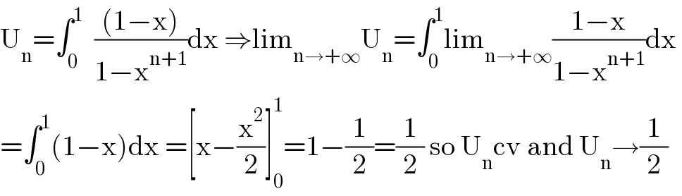 U_n =∫_0 ^1   (((1−x))/(1−x^(n+1) ))dx ⇒lim_(n→+∞) U_n =∫_0 ^1 lim_(n→+∞) ((1−x)/(1−x^(n+1) ))dx   =∫_0 ^1 (1−x)dx =[x−(x^2 /2)]_0 ^1 =1−(1/2)=(1/2) so U_n cv and U_n →(1/2)  