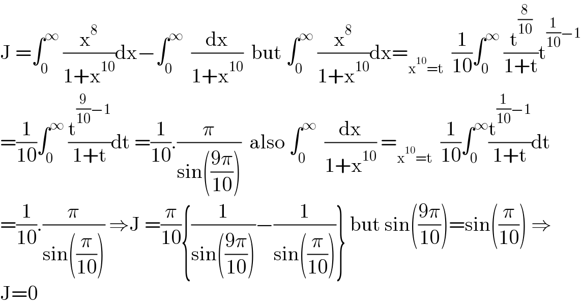 J =∫_0 ^∞  (x^8 /(1+x^(10) ))dx−∫_0 ^∞   (dx/(1+x^(10) ))  but ∫_0 ^∞  (x^8 /(1+x^(10) ))dx=_(x^(10) =t)   (1/(10))∫_0 ^∞  (t^(8/(10)) /(1+t))t^((1/(10))−1)   =(1/(10))∫_0 ^∞  (t^((9/(10))−1) /(1+t))dt =(1/(10)).(π/(sin(((9π)/(10)))))  also ∫_0 ^∞   (dx/(1+x^(10) )) =_(x^(10) =t)   (1/(10))∫_0 ^∞ (t^((1/(10))−1) /(1+t))dt  =(1/(10)).(π/(sin((π/(10))))) ⇒J =(π/(10)){(1/(sin(((9π)/(10)))))−(1/(sin((π/(10)))))} but sin(((9π)/(10)))=sin((π/(10))) ⇒  J=0  