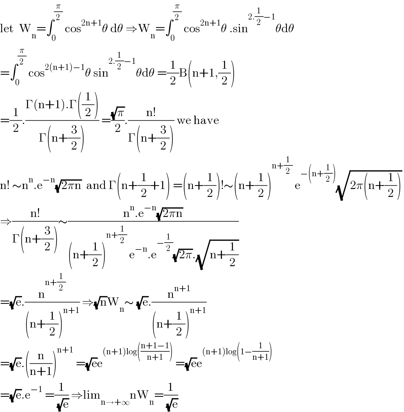 let  W_n =∫_0 ^(π/2)  cos^(2n+1) θ dθ ⇒W_n =∫_0 ^(π/2)  cos^(2n+1) θ .sin^(2.(1/2)−1) θdθ  =∫_0 ^(π/2)  cos^(2(n+1)−1) θ sin^(2.(1/2)−1) θdθ =(1/2)B(n+1,(1/2))  =(1/2).((Γ(n+1).Γ((1/2)))/(Γ(n+(3/2)))) =((√π)/2).((n!)/(Γ(n+(3/2)))) we have  n! ∼n^n .e^(−n) (√(2πn))  and Γ(n+(1/2)+1) =(n+(1/2))!∼(n+(1/2))^(n+(1/2))  e^(−(n+(1/2))) (√(2π(n+(1/2))))   ⇒((n!)/(Γ(n+(3/2))))∼((n^n .e^(−n) (√(2πn)))/((n+(1/2))^(n+(1/2))  e^(−n) .e^(−(1/2)) (√(2π)).(√(n+(1/2)))))  =(√e).(n^(n+(1/2)) /((n+(1/2))^(n+1) )) ⇒(√n)W_n ∼ (√e).(n^(n+1) /((n+(1/2))^(n+1) ))  =(√e).((n/(n+1)))^(n+1)  =(√e)e^((n+1)log(((n+1−1)/(n+1))))  =(√e)e^((n+1)log(1−(1/(n+1))))   =(√e).e^(−1)  =(1/( (√e))) ⇒lim_(n→+∞) nW_n =(1/( (√e)))  