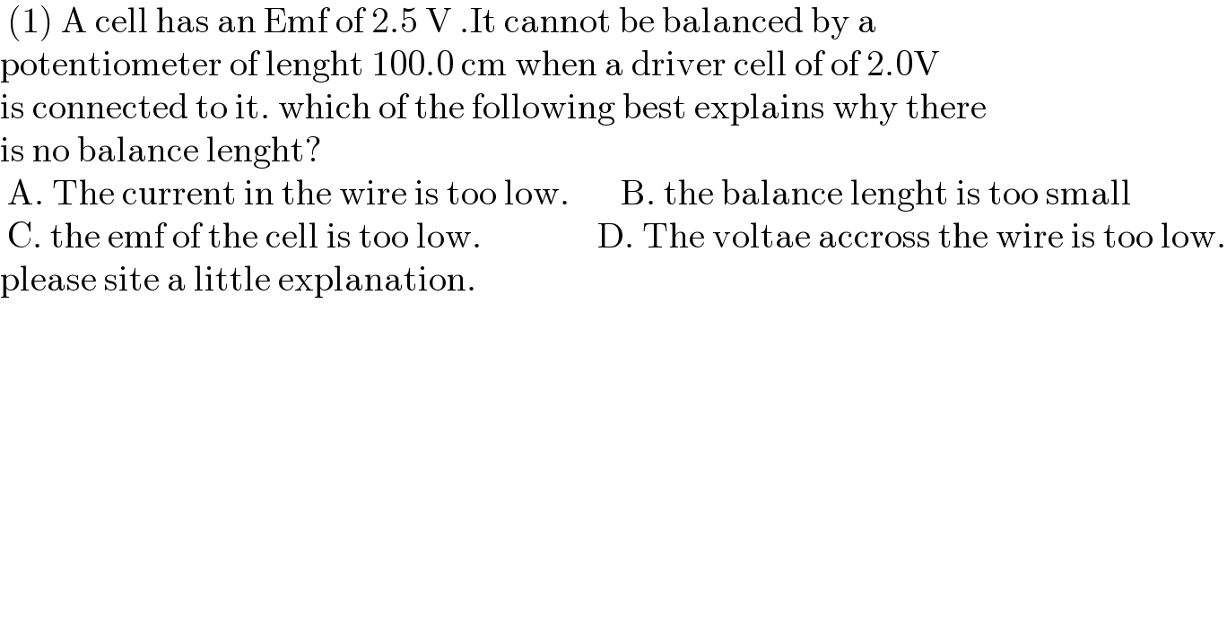  (1) A cell has an Emf of 2.5 V .It cannot be balanced by a   potentiometer of lenght 100.0 cm when a driver cell of of 2.0V  is connected to it. which of the following best explains why there  is no balance lenght?   A. The current in the wire is too low.       B. the balance lenght is too small   C. the emf of the cell is too low.                D. The voltae accross the wire is too low.  please site a little explanation.  