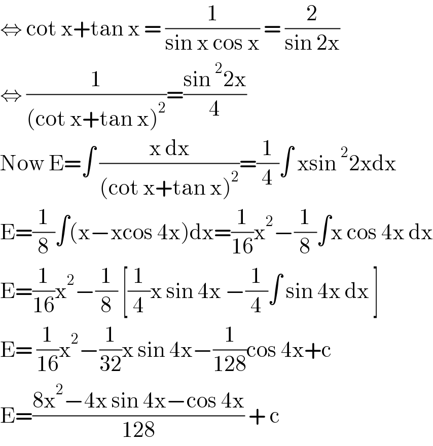 ⇔ cot x+tan x = (1/(sin x cos x)) = (2/(sin 2x))  ⇔ (1/((cot x+tan x)^2 ))=((sin^2 2x)/4)  Now E=∫ ((x dx)/((cot x+tan x)^2 ))=(1/4)∫ xsin^2 2xdx  E=(1/8)∫(x−xcos 4x)dx=(1/(16))x^2 −(1/8)∫x cos 4x dx  E=(1/(16))x^2 −(1/8) [(1/4)x sin 4x −(1/4)∫ sin 4x dx ]  E= (1/(16))x^2 −(1/(32))x sin 4x−(1/(128))cos 4x+c  E=((8x^2 −4x sin 4x−cos 4x)/(128)) + c   