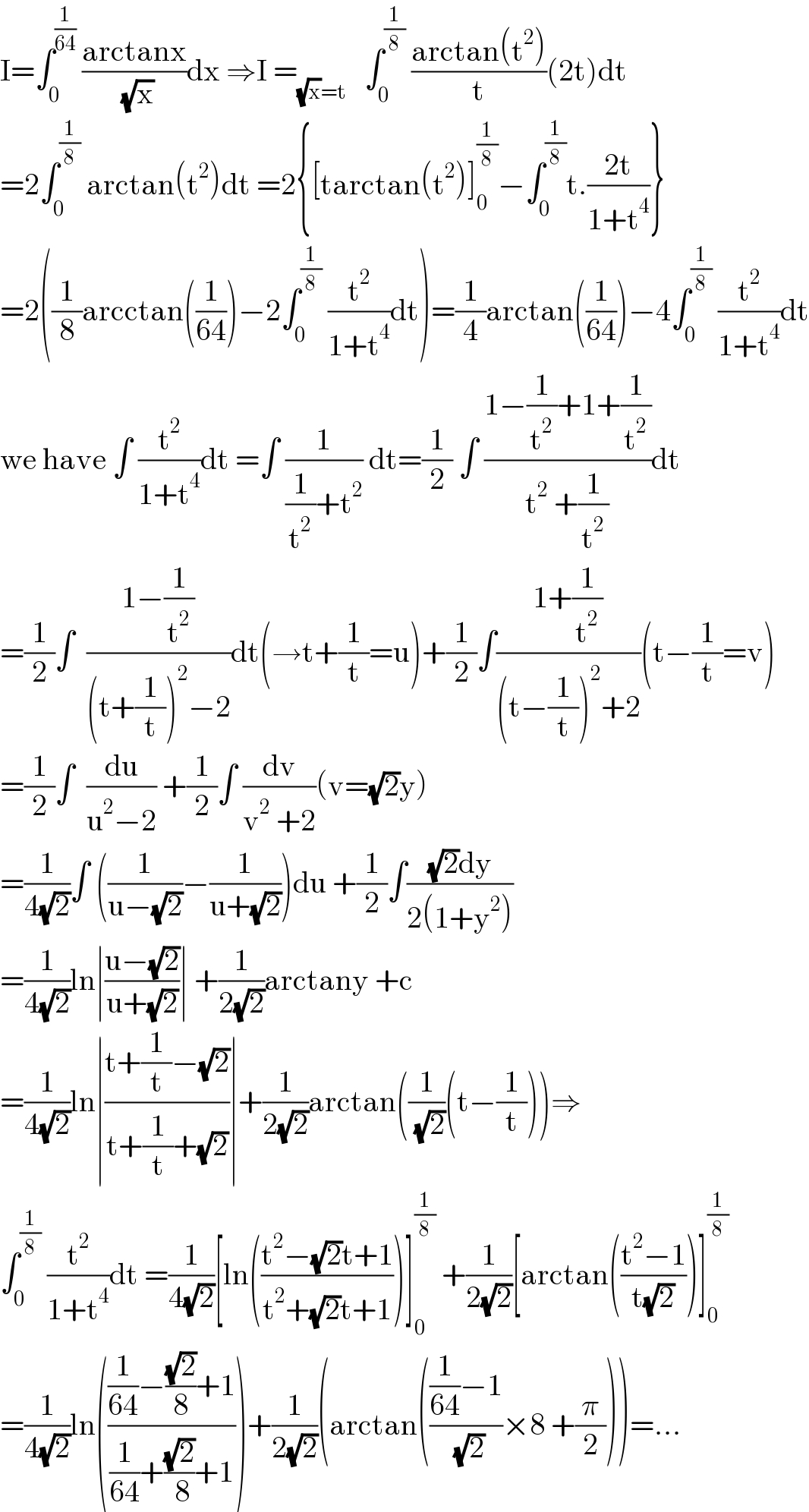 I=∫_0 ^(1/(64))  ((arctanx)/( (√x)))dx ⇒I =_((√x)=t)    ∫_0 ^(1/8)  ((arctan(t^2 ))/t)(2t)dt  =2∫_0 ^(1/8)  arctan(t^2 )dt =2{[tarctan(t^2 )]_0 ^(1/8) −∫_0 ^(1/8) t.((2t)/(1+t^4 ))}  =2((1/8)arcctan((1/(64)))−2∫_0 ^(1/8)  (t^2 /(1+t^4 ))dt)=(1/4)arctan((1/(64)))−4∫_0 ^(1/8)  (t^2 /(1+t^4 ))dt  we have ∫ (t^2 /(1+t^4 ))dt =∫ (1/((1/t^2 )+t^2 )) dt=(1/2) ∫ ((1−(1/t^2 )+1+(1/t^2 ))/(t^2  +(1/t^2 )))dt  =(1/2)∫  ((1−(1/t^2 ))/((t+(1/t))^2 −2))dt(→t+(1/t)=u)+(1/2)∫((1+(1/t^2 ))/((t−(1/t))^2 +2))(t−(1/t)=v)  =(1/2)∫  (du/(u^2 −2)) +(1/2)∫ (dv/(v^2  +2))(v=(√2)y)  =(1/(4(√2)))∫ ((1/(u−(√2)))−(1/(u+(√2))))du +(1/2)∫(((√2)dy)/(2(1+y^2 )))  =(1/(4(√2)))ln∣((u−(√2))/(u+(√2)))∣ +(1/(2(√2)))arctany +c  =(1/(4(√2)))ln∣((t+(1/t)−(√2))/(t+(1/t)+(√2)))∣+(1/(2(√2)))arctan((1/( (√2)))(t−(1/t)))⇒  ∫_0 ^(1/8)  (t^2 /(1+t^4 ))dt =(1/(4(√2)))[ln(((t^2 −(√2)t+1)/(t^2 +(√2)t+1)))]_0 ^(1/8)  +(1/(2(√2)))[arctan(((t^2 −1)/(t(√2))))]_0 ^(1/8)   =(1/(4(√2)))ln((((1/(64))−((√2)/8)+1)/((1/(64))+((√2)/( 8))+1)))+(1/(2(√2)))(arctan((((1/(64))−1)/( (√2)))×8 +(π/2)))=...  