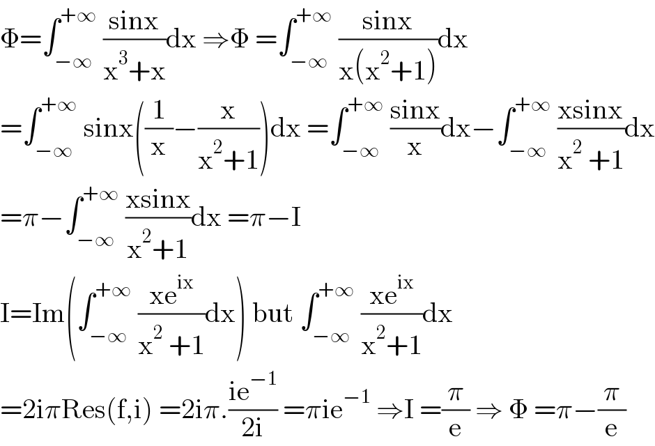 Φ=∫_(−∞) ^(+∞)  ((sinx)/(x^3 +x))dx ⇒Φ =∫_(−∞) ^(+∞)  ((sinx)/(x(x^2 +1)))dx  =∫_(−∞) ^(+∞)  sinx((1/x)−(x/(x^2 +1)))dx =∫_(−∞) ^(+∞)  ((sinx)/x)dx−∫_(−∞) ^(+∞)  ((xsinx)/(x^2  +1))dx  =π−∫_(−∞) ^(+∞)  ((xsinx)/(x^2 +1))dx =π−I  I=Im(∫_(−∞) ^(+∞)  ((xe^(ix) )/(x^2  +1))dx) but ∫_(−∞) ^(+∞)  ((xe^(ix) )/(x^2 +1))dx  =2iπRes(f,i) =2iπ.((ie^(−1) )/(2i)) =πie^(−1)  ⇒I =(π/e) ⇒ Φ =π−(π/e)  