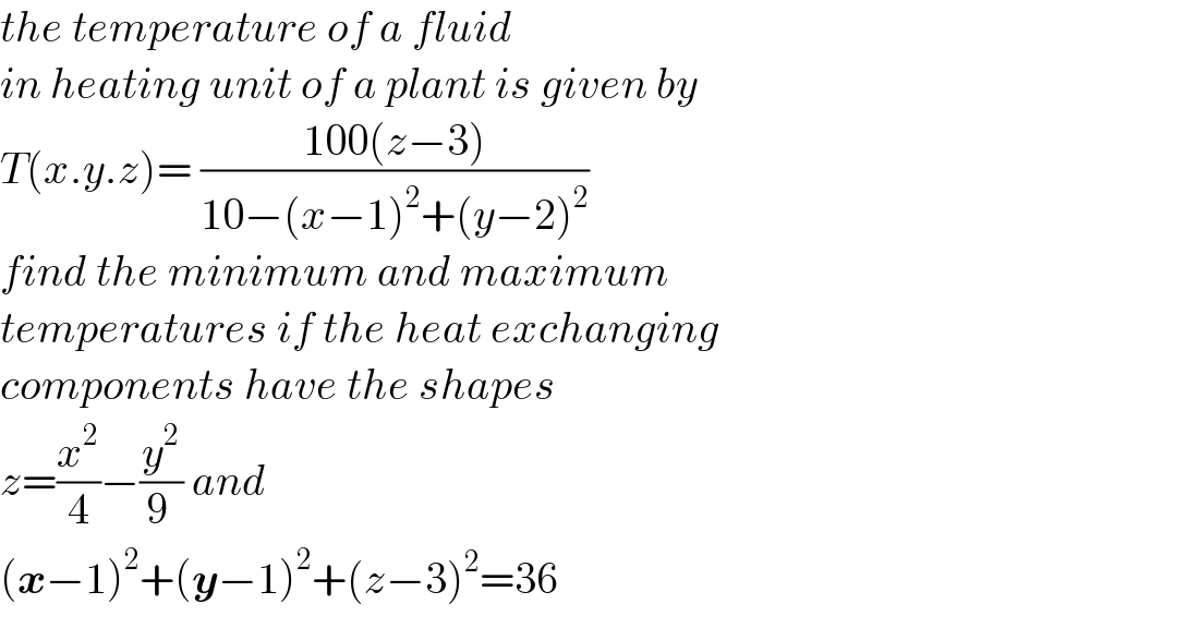 the temperature of a fluid  in heating unit of a plant is given by  T(x.y.z)= ((100(z−3))/(10−(x−1)^2 +(y−2)^2 ))  find the minimum and maximum   temperatures if the heat exchanging   components have the shapes   z=(x^2 /4)−(y^2 /(9 )) and   (x−1)^2 +(y−1)^2 +(z−3)^2 =36  