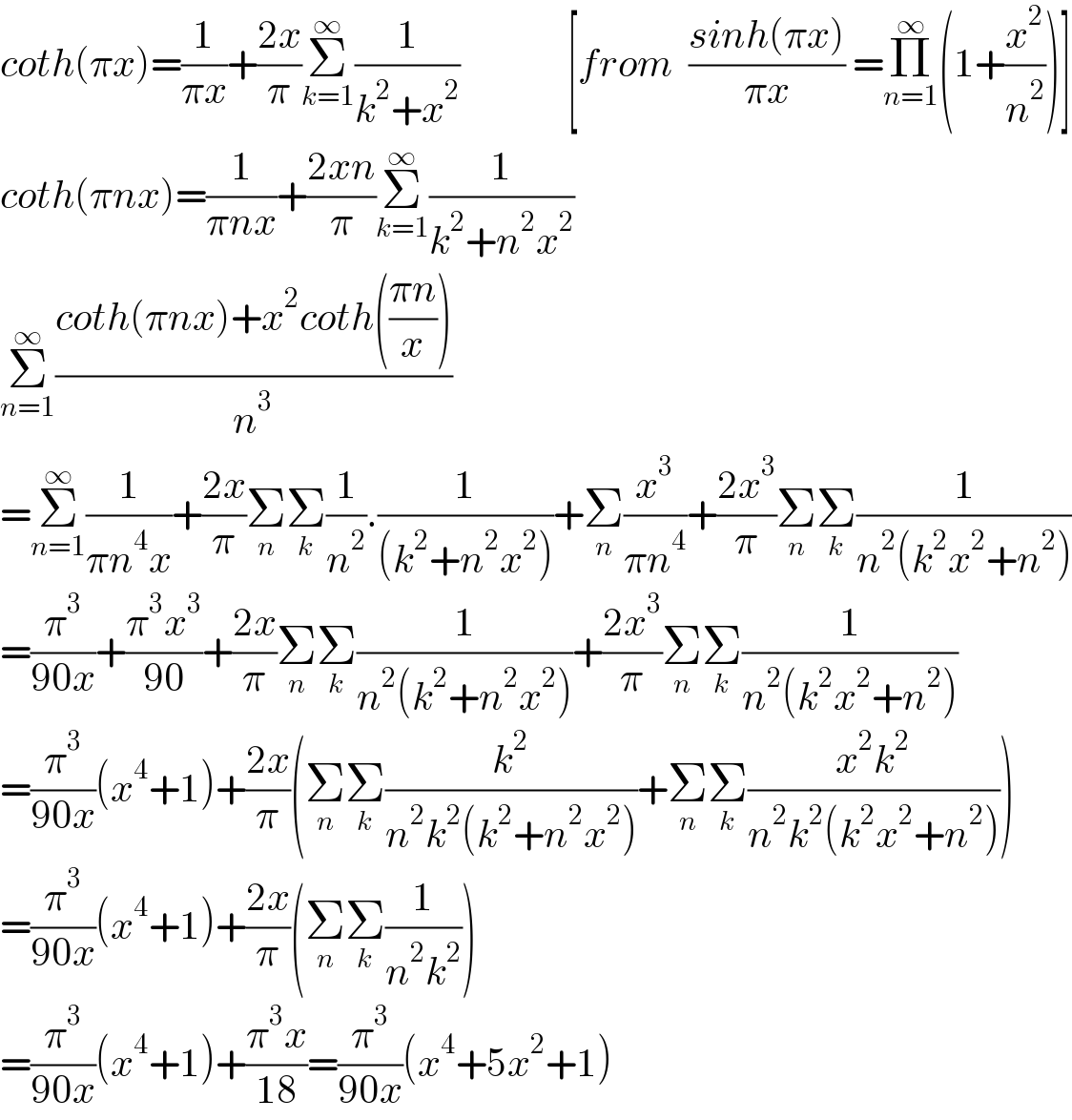 coth(πx)=(1/(πx))+((2x)/π)Σ_(k=1) ^∞ (1/(k^2 +x^2 ))              [from  ((sinh(πx))/(πx)) =Π_(n=1) ^∞ (1+(x^2 /n^2 ))]  coth(πnx)=(1/(πnx))+((2xn)/π)Σ_(k=1) ^∞ (1/(k^2 +n^2 x^2 ))  Σ_(n=1) ^∞ ((coth(πnx)+x^2 coth(((πn)/x)))/n^3 )  =Σ_(n=1) ^∞ (1/(πn^4 x))+((2x)/π)Σ_n Σ_k (1/n^2 ).(1/((k^2 +n^2 x^2 )))+Σ_n (x^3 /(πn^4 ))+((2x^3 )/π)Σ_n Σ_k (1/(n^2 (k^2 x^2 +n^2 )))  =(π^3 /(90x))+((π^3 x^3 )/(90))+((2x)/π)Σ_n Σ_k (1/(n^2 (k^2 +n^2 x^2 )))+((2x^3 )/π)Σ_n Σ_k (1/(n^2 (k^2 x^2 +n^2 )))  =(π^3 /(90x))(x^4 +1)+((2x)/π)(Σ_n Σ_k (k^2 /(n^2 k^2 (k^2 +n^2 x^2 )))+Σ_n Σ_k ((x^2 k^2 )/(n^2 k^2 (k^2 x^2 +n^2 ))))  =(π^3 /(90x))(x^4 +1)+((2x)/π)(Σ_n Σ_k (1/(n^2 k^2 )))  =(π^3 /(90x))(x^4 +1)+((π^3 x)/(18))=(π^3 /(90x))(x^4 +5x^2 +1)   