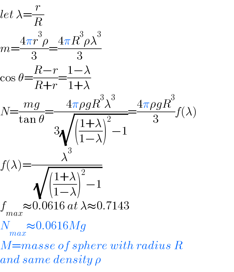 let λ=(r/R)  m=((4πr^3 ρ)/3)=((4πR^3 ρλ^3 )/3)  cos θ=((R−r)/(R+r))=((1−λ)/(1+λ))  N=((mg)/(tan θ))=((4πρgR^3 λ^3 )/(3(√((((1+λ)/(1−λ)))^2 −1))))=((4πρgR^3 )/3)f(λ)  f(λ)=(λ^3 /( (√((((1+λ)/(1−λ)))^2 −1))))  f_(max) ≈0.0616 at λ≈0.7143  N_(max) ≈0.0616Mg  M=masse of sphere with radius R  and same density ρ  