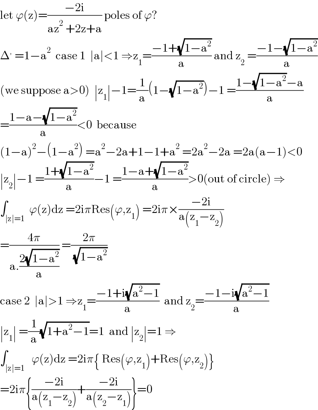 let ϕ(z)=((−2i)/(az^2  +2z+a)) poles of ϕ?  Δ^′  =1−a^2   case 1  ∣a∣<1 ⇒z_1 =((−1+(√(1−a^2 )))/a) and z_2  =((−1−(√(1−a^2 )))/a)  (we suppose a>0)  ∣z_1 ∣−1=(1/a)(1−(√(1−a^2 )))−1 =((1−(√(1−a^2 ))−a)/a)  =((1−a−(√(1−a^2 )))/a)<0  because  (1−a)^2 −(1−a^2 ) =a^2 −2a+1−1+a^2  =2a^2 −2a =2a(a−1)<0  ∣z_2 ∣−1 =((1+(√(1−a^2 )))/a)−1 =((1−a+(√(1−a^2 )))/a)>0(out of circle) ⇒  ∫_(∣z∣=1)  ϕ(z)dz =2iπRes(ϕ,z_1 ) =2iπ×((−2i)/(a(z_1 −z_2 )))  =((4π)/(a.((2(√(1−a^2 )))/a))) =((2π)/( (√(1−a^2 ))))  case 2  ∣a∣>1 ⇒z_1 =((−1+i(√(a^2 −1)))/a)  and z_2 =((−1−i(√(a^2 −1)))/a)  ∣z_1 ∣ =(1/a)(√(1+a^2 −1))=1  and ∣z_2 ∣=1 ⇒  ∫_(∣z∣=1)   ϕ(z)dz =2iπ{ Res(ϕ,z_1 )+Res(ϕ,z_2 )}  =2iπ{((−2i)/(a(z_1 −z_2 )))+((−2i)/(a(z_2 −z_1 )))}=0  