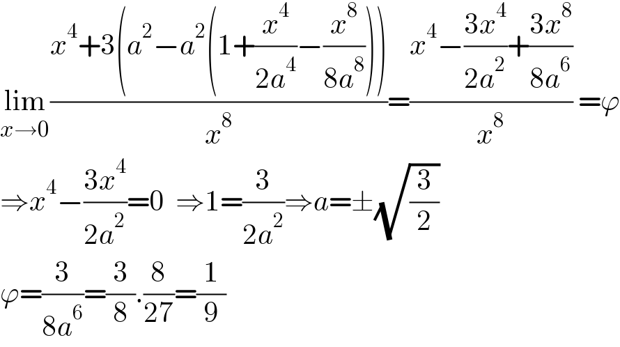 lim_(x→0) ((x^4 +3(a^2 −a^2 (1+(x^4 /(2a^4 ))−(x^8 /(8a^8 )))))/x^8 )=((x^4 −((3x^4 )/(2a^2 ))+((3x^8 )/(8a^6 )))/x^8 ) =ϕ  ⇒x^4 −((3x^4 )/(2a^2 ))=0  ⇒1=(3/(2a^2 ))⇒a=±(√(3/2))  ϕ=(3/(8a^6 ))=(3/8).(8/(27))=(1/9)  