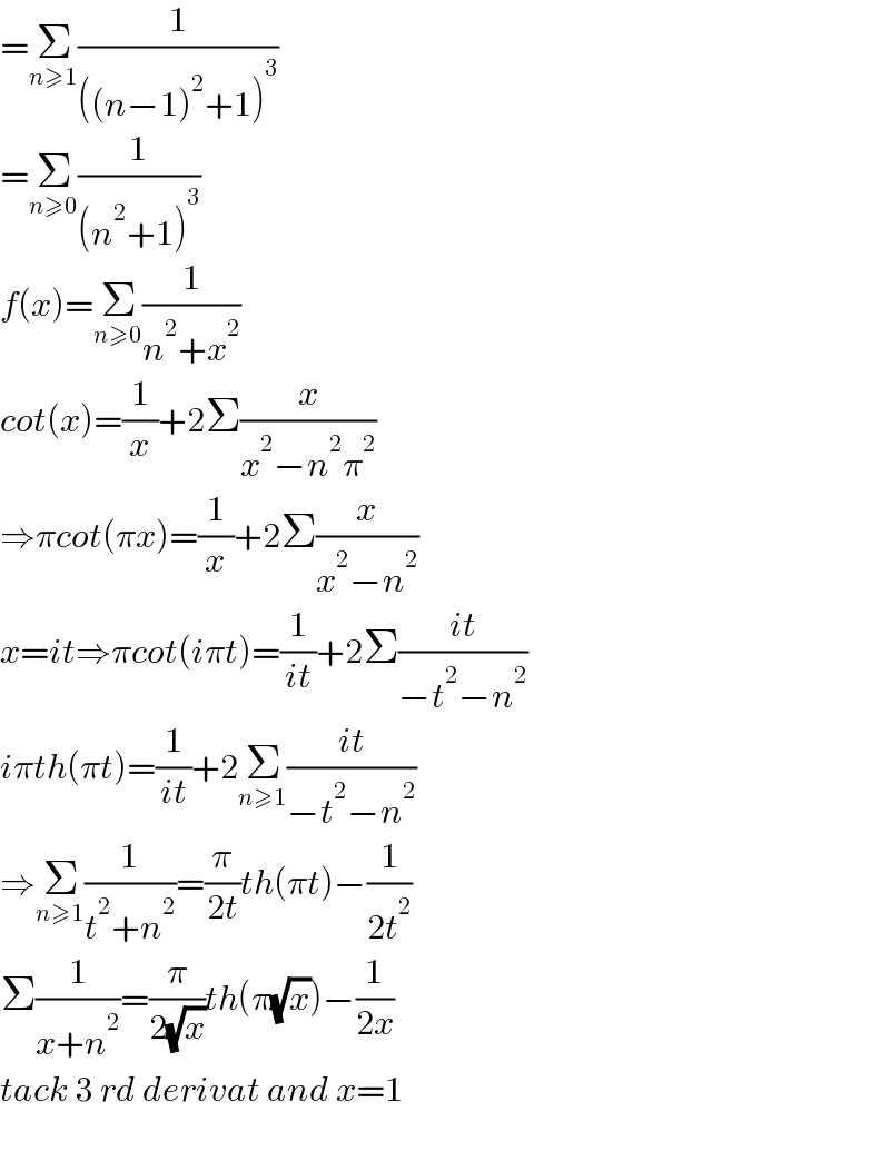 =Σ_(n≥1) (1/(((n−1)^2 +1)^3 ))  =Σ_(n≥0) (1/((n^2 +1)^3 ))  f(x)=Σ_(n≥0) (1/(n^2 +x^2 ))  cot(x)=(1/x)+2Σ(x/(x^2 −n^2 π^2 ))  ⇒πcot(πx)=(1/x)+2Σ(x/(x^2 −n^2 ))  x=it⇒πcot(iπt)=(1/(it))+2Σ((it)/(−t^2 −n^2 ))  iπth(πt)=(1/(it))+2Σ_(n≥1) ((it)/(−t^2 −n^2 ))  ⇒Σ_(n≥1) (1/(t^2 +n^2 ))=(π/(2t))th(πt)−(1/(2t^2 ))  Σ(1/(x+n^2 ))=(π/(2(√x)))th(π(√x))−(1/(2x))  tack 3 rd derivat and x=1    