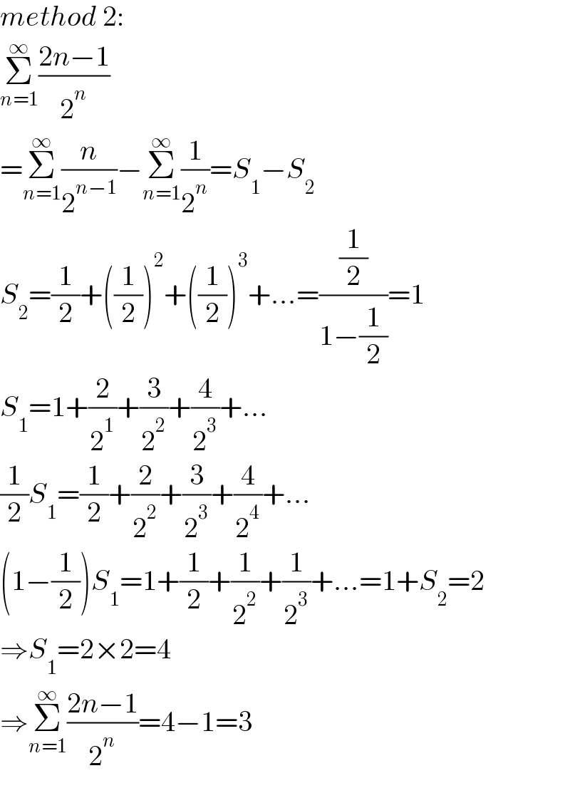 method 2:  Σ_(n=1) ^∞ ((2n−1)/2^n )  =Σ_(n=1) ^∞ (n/2^(n−1) )−Σ_(n=1) ^∞ (1/2^n )=S_1 −S_2   S_2 =(1/2)+((1/2))^2 +((1/2))^3 +...=((1/2)/(1−(1/2)))=1  S_1 =1+(2/2^1 )+(3/2^2 )+(4/2^3 )+...  (1/2)S_1 =(1/2)+(2/2^2 )+(3/2^3 )+(4/2^4 )+...  (1−(1/2))S_1 =1+(1/2)+(1/2^2 )+(1/2^3 )+...=1+S_2 =2  ⇒S_1 =2×2=4  ⇒Σ_(n=1) ^∞ ((2n−1)/2^n )=4−1=3  