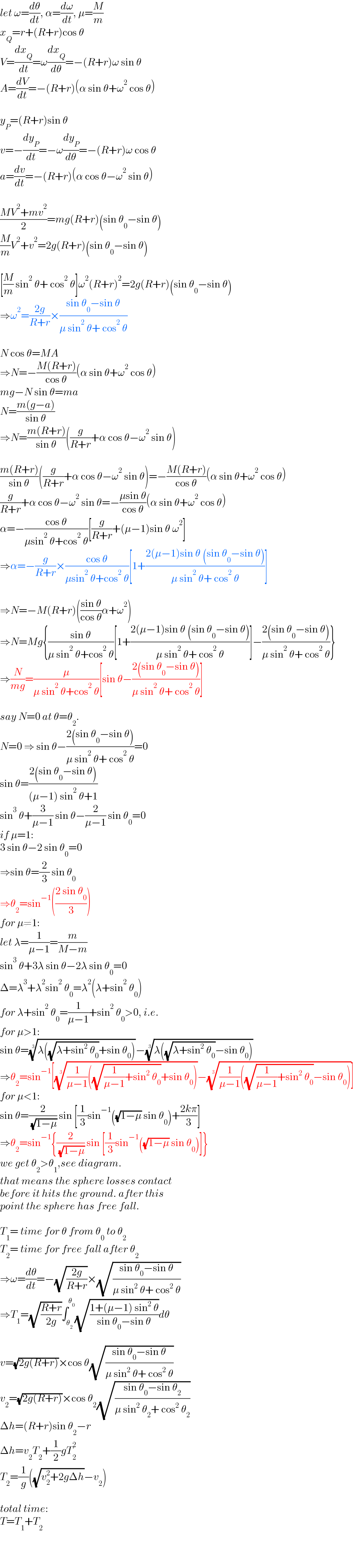 let ω=(dθ/dt), α=(dω/dt), μ=(M/m)  x_Q =r+(R+r)cos θ  V=(dx_Q /dt)=ω(dx_Q /dθ)=−(R+r)ω sin θ  A=(dV/dt)=−(R+r)(α sin θ+ω^2  cos θ)    y_P =(R+r)sin θ  v=−(dy_P /dt)=−ω(dy_P /dθ)=−(R+r)ω cos θ  a=(dv/dt)=−(R+r)(α cos θ−ω^2  sin θ)    ((MV^2 +mv^2 )/2)=mg(R+r)(sin θ_0 −sin θ)  (M/m)V^2 +v^2 =2g(R+r)(sin θ_0 −sin θ)    [(M/m) sin^2  θ+ cos^2  θ]ω^2 (R+r)^2 =2g(R+r)(sin θ_0 −sin θ)  ⇒ω^2 =((2g)/(R+r))×((sin θ_0 −sin θ)/(μ sin^2  θ+ cos^2  θ))    N cos θ=MA  ⇒N=−((M(R+r))/(cos θ))(α sin θ+ω^2  cos θ)  mg−N sin θ=ma  N=((m(g−a))/(sin θ))  ⇒N=((m(R+r))/(sin θ))((g/(R+r))+α cos θ−ω^2  sin θ)    ((m(R+r))/(sin θ))((g/(R+r))+α cos θ−ω^2  sin θ)=−((M(R+r))/(cos θ))(α sin θ+ω^2  cos θ)  (g/(R+r))+α cos θ−ω^2  sin θ=−((μsin θ)/(cos θ))(α sin θ+ω^2  cos θ)  α=−((cos θ)/(μsin^2  θ+cos^2  θ))[(g/(R+r))+(μ−1)sin θ ω^2 ]  ⇒α=−(g/(R+r))×((cos θ)/(μsin^2  θ+cos^2  θ))[1+((2(μ−1)sin θ (sin θ_0 −sin θ))/(μ sin^2  θ+ cos^2  θ))]    ⇒N=−M(R+r)(((sin θ)/(cos θ))α+ω^2 )  ⇒N=Mg{((sin θ)/(μ sin^2  θ+cos^2  θ))[1+((2(μ−1)sin θ (sin θ_0 −sin θ))/(μ sin^2  θ+ cos^2  θ))]−((2(sin θ_0 −sin θ))/(μ sin^2  θ+ cos^2  θ))}  ⇒(N/(mg))=(μ/(μ sin^2  θ+cos^2  θ))[sin θ−((2(sin θ_0 −sin θ))/(μ sin^2  θ+ cos^2  θ))]    say N=0 at θ=θ_2 .  N=0 ⇒ sin θ−((2(sin θ_0 −sin θ))/(μ sin^2  θ+ cos^2  θ))=0  sin θ=((2(sin θ_0 −sin θ))/((μ−1) sin^2  θ+1))  sin^3  θ+(3/(μ−1)) sin θ−(2/(μ−1)) sin θ_0 =0  if μ=1:   3 sin θ−2 sin θ_0 =0  ⇒sin θ=(2/3) sin θ_0   ⇒θ_2 =sin^(−1) (((2 sin θ_0 )/3))  for μ≠1:  let λ=(1/(μ−1))=(m/(M−m))  sin^3  θ+3λ sin θ−2λ sin θ_0 =0  Δ=λ^3 +λ^2 sin^2  θ_0 =λ^2 (λ+sin^2  θ_0 )  for λ+sin^2  θ_0 =(1/(μ−1))+sin^2  θ_0 >0, i.e.  for μ>1:  sin θ=((λ((√(λ+sin^2  θ_0 ))+sin θ_0 )))^(1/3) −((λ((√(λ+sin^2  θ_0 ))−sin θ_0 )))^(1/3)   ⇒θ_2 =sin^(−1) [(((1/(μ−1))((√((1/(μ−1))+sin^2  θ_0 ))+sin θ_0 )))^(1/3) −(((1/(μ−1))((√((1/(μ−1))+sin^2  θ_0 ))−sin θ_0 )))^(1/3) ]  for μ<1:  sin θ=(2/( (√(1−μ)))) sin [(1/3)sin^(−1) ((√(1−μ)) sin θ_0 )+((2kπ)/3)]  ⇒θ_2 =sin^(−1) {(2/( (√(1−μ)))) sin [(1/3)sin^(−1) ((√(1−μ)) sin θ_0 )]}  we get θ_2 >θ_1 ,see diagram.  that means the sphere losses contact  before it hits the ground. after this  point the sphere has free fall.    T_1 = time for θ from θ_0  to θ_2   T_2 = time for free fall after θ_2   ⇒ω=(dθ/dt)=−(√((2g)/(R+r)))×(√((sin θ_0 −sin θ)/(μ sin^2  θ+ cos^2  θ)))  ⇒T_1 =(√((R+r)/(2g)))∫_θ_2  ^θ_0  (√((1+(μ−1) sin^2  θ)/(sin θ_0 −sin θ)))dθ    v=(√(2g(R+r)))×cos θ(√((sin θ_0 −sin θ)/(μ sin^2  θ+ cos^2  θ)))  v_2 =(√(2g(R+r)))×cos θ_2 (√((sin θ_0 −sin θ_2 )/(μ sin^2  θ_2 + cos^2  θ_2 )))  Δh=(R+r)sin θ_2 −r  Δh=v_2 T_2 +(1/2)gT_2 ^2   T_2 =(1/g)((√(v_2 ^2 +2gΔh))−v_2 )    total time:  T=T_1 +T_2   