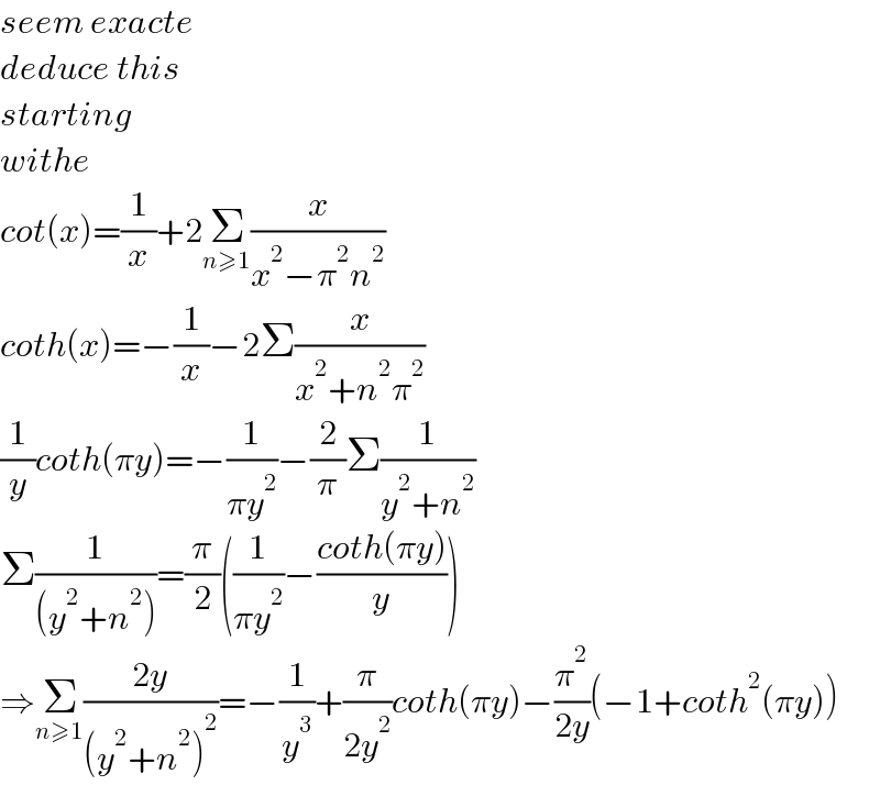 seem exacte   deduce this  starting  withe   cot(x)=(1/x)+2Σ_(n≥1) (x/(x^2 −π^2 n^2 ))  coth(x)=−(1/x)−2Σ(x/(x^2 +n^2 π^2 ))  (1/y)coth(πy)=−(1/(πy^2 ))−(2/π)Σ(1/(y^2 +n^2 ))  Σ(1/((y^2 +n^2 )))=(π/2)((1/(πy^2 ))−((coth(πy))/y))  ⇒Σ_(n≥1) ((2y)/((y^2 +n^2 )^2 ))=−(1/y^3 )+(π/(2y^2 ))coth(πy)−(π^2 /(2y))(−1+coth^2 (πy))  