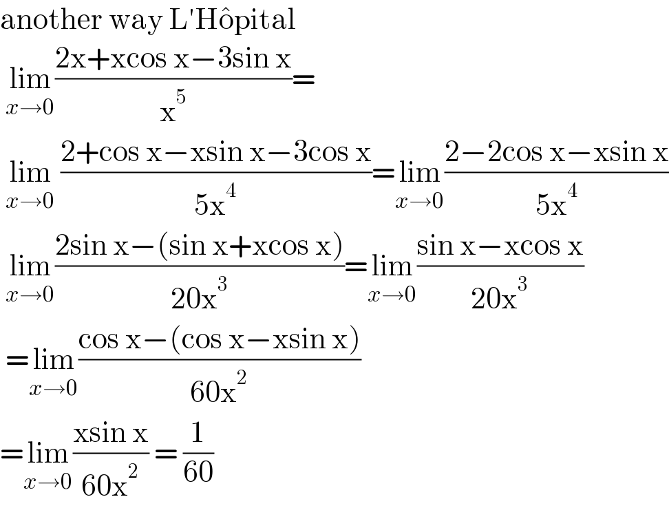 another way L′Ho^  pital   lim_(x→0) ((2x+xcos x−3sin x)/x^5 )=   lim_(x→0)  ((2+cos x−xsin x−3cos x)/(5x^4 ))=lim_(x→0) ((2−2cos x−xsin x)/(5x^4 ))   lim_(x→0) ((2sin x−(sin x+xcos x))/(20x^3 ))=lim_(x→0) ((sin x−xcos x)/(20x^3 ))   =lim_(x→0) ((cos x−(cos x−xsin x))/(60x^2 ))  =lim_(x→0) ((xsin x)/(60x^2 )) = (1/(60))  