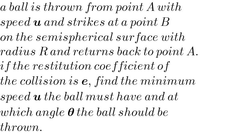 a ball is thrown from point A with  speed u and strikes at a point B  on the semispherical surface with  radius R and returns back to point A.  if the restitution coefficient of  the collision is e, find the minimum  speed u the ball must have and at  which angle 𝛉 the ball should be  thrown.  