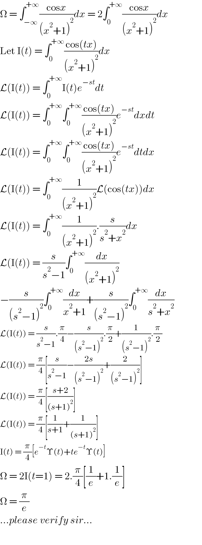 Ω = ∫_(−∞) ^(+∞) ((cosx)/((x^2 +1)^2 ))dx = 2∫_0 ^(+∞) ((cosx)/((x^2 +1)^2 ))dx  Let I(t) = ∫_0 ^(+∞) ((cos(tx))/((x^2 +1)^2 ))dx  L(I(t)) = ∫_0 ^(+∞) I(t)e^(−st) dt  L(I(t)) = ∫_0 ^(+∞) ∫_0 ^(+∞) ((cos(tx))/((x^2 +1)^2 ))e^(−st) dxdt  L(I(t)) = ∫_0 ^(+∞) ∫_0 ^(+∞) ((cos(tx))/((x^2 +1)^2 ))e^(−st) dtdx  L(I(t)) = ∫_0 ^(+∞) (1/((x^2 +1)^2 ))L(cos(tx))dx  L(I(t)) = ∫_0 ^(+∞) (1/((x^2 +1)^2 )).(s/(s^2 +x^2 ))dx  L(I(t)) = (s/(s^2 −1))∫_0 ^(+∞) (dx/((x^2 +1)^2 ))  −(s/((s^2 −1)^2 ))∫_0 ^(+∞) (dx/(x^2 +1))+(s/((s^2 −1)^2 ))∫_0 ^(+∞) (dx/(s^2 +x^2 ))  L(I(t)) = (s/(s^2 −1)).(π/4)−(s/((s^2 −1)^2 )).(π/2)+(1/((s^2 −1)^2 )).(π/2)  L(I(t)) = (π/4)[(s/(s^2 −1))−((2s)/((s^2 −1)^2 ))+(2/((s^2 −1)^2 ))]  L(I(t)) = (π/4)[((s+2)/((s+1)^2 ))]  L(I(t)) = (π/4)[(1/(s+1))+(1/((s+1)^2 ))]  I(t) = (π/4)[e^(−t) Υ(t)+te^(−t) Υ(t)]  Ω = 2I(t=1) = 2.(π/4)[(1/e)+1.(1/e)]  Ω = (π/e)  ...please verify sir...    