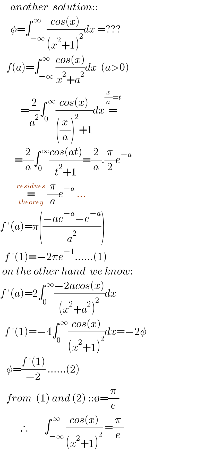      another  solution::       φ=∫_(−∞) ^( ∞) ((cos(x))/((x^2 +1)^2 ))dx =???     f(a)=∫_(−∞) ^( ∞) ((cos(x))/(x^2 +a^2 ))dx  (a>0)            =(2/a^2 )∫_0 ^( ∞) ((cos(x))/(((x/a))^2 +1))dx=^((x/a)=t)          =(2/a)∫_0 ^( ∞) ((cos(at))/(t^2 +1))=(2/a).(π/2)e^(−a)           =_(theorey) ^(residues)  (π/a)e^(−a)  ...  f ′(a)=π(((−ae^(−a) −e^(−a) )/a^2 ))    f ′(1)=−2πe^(−1) ......(1)   on the other hand  we know:  f ′(a)=2∫_0 ^( ∞) ((−2acos(x))/((x^2 +a^2 )^2 ))dx      f ′(1)=−4∫_0 ^( ∞) ((cos(x))/((x^2 +1)^2 ))dx=−2φ     φ=((f ′(1))/(−2)) ......(2)     from  (1) and (2) ::∅=(π/e)            ∴        ∫_(−∞) ^( ∞) ((cos(x))/((x^2 +1)^2 )) =(π/e)  