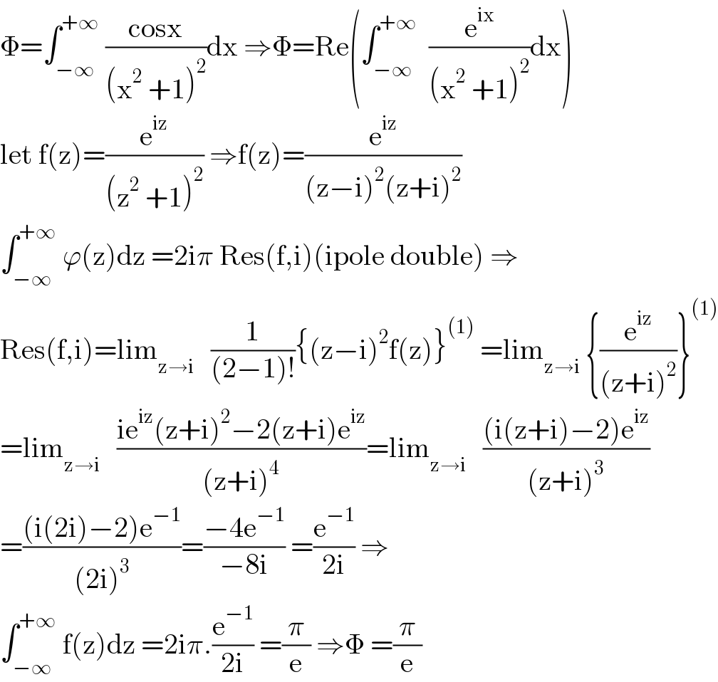 Φ=∫_(−∞) ^(+∞)  ((cosx)/((x^2  +1)^2 ))dx ⇒Φ=Re(∫_(−∞) ^(+∞)   (e^(ix) /((x^2  +1)^2 ))dx)  let f(z)=(e^(iz) /((z^2  +1)^2 )) ⇒f(z)=(e^(iz) /((z−i)^2 (z+i)^2 ))   ∫_(−∞) ^(+∞)  ϕ(z)dz =2iπ Res(f,i)(ipole double) ⇒  Res(f,i)=lim_(z→i)    (1/((2−1)!)){(z−i)^2 f(z)}^((1))  =lim_(z→i)  {(e^(iz) /((z+i)^2 ))}^((1))   =lim_(z→i)    ((ie^(iz) (z+i)^2 −2(z+i)e^(iz) )/((z+i)^4 ))=lim_(z→i)    (((i(z+i)−2)e^(iz) )/((z+i)^3 ))  =(((i(2i)−2)e^(−1) )/((2i)^3 ))=((−4e^(−1) )/(−8i)) =(e^(−1) /(2i)) ⇒  ∫_(−∞) ^(+∞)  f(z)dz =2iπ.(e^(−1) /(2i)) =(π/e) ⇒Φ =(π/e)  