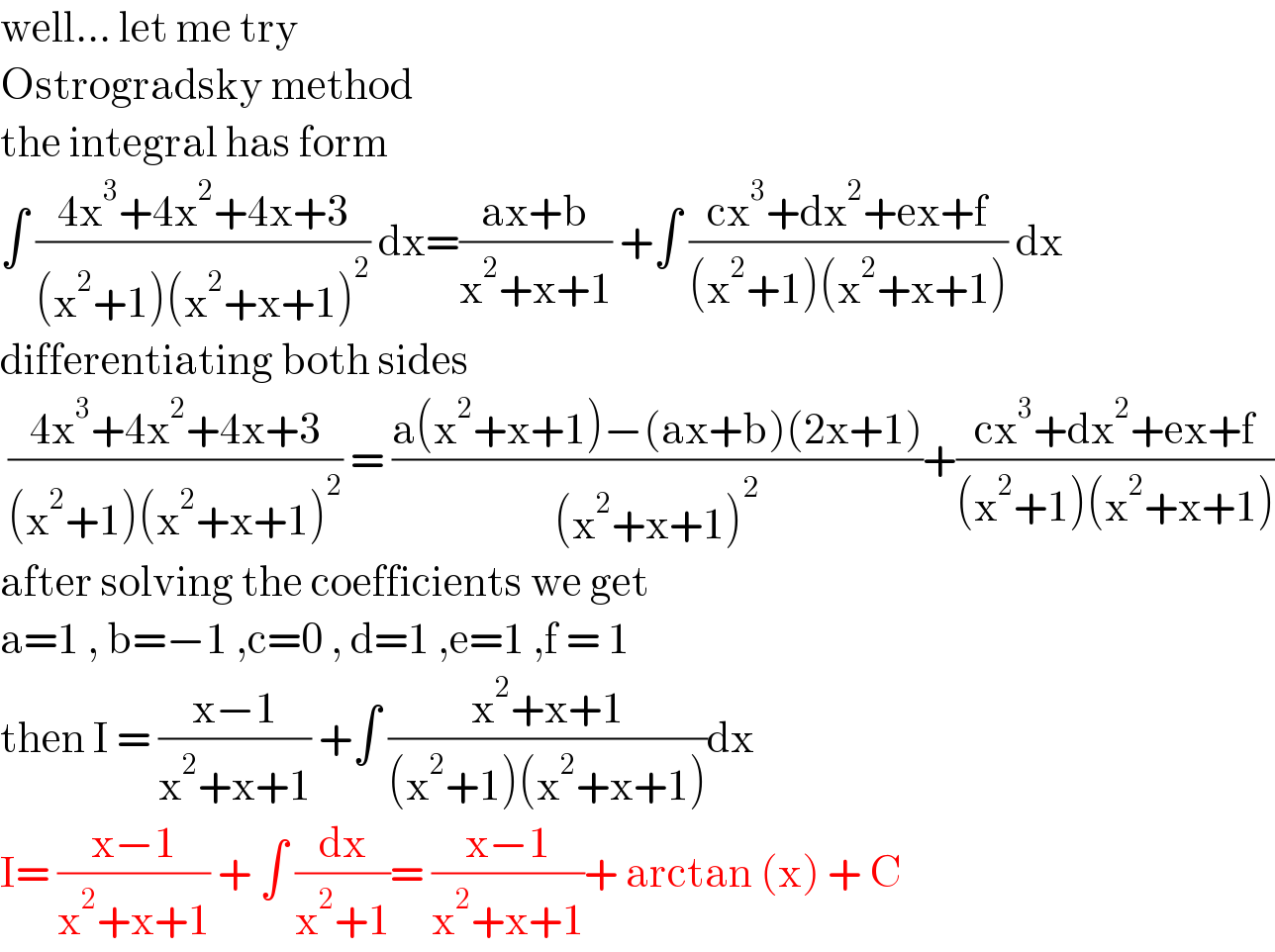 well... let me try  Ostrogradsky method  the integral has form   ∫ ((4x^3 +4x^2 +4x+3)/((x^2 +1)(x^2 +x+1)^2 )) dx=((ax+b)/(x^2 +x+1)) +∫ ((cx^3 +dx^2 +ex+f)/((x^2 +1)(x^2 +x+1))) dx  differentiating both sides   ((4x^3 +4x^2 +4x+3)/((x^2 +1)(x^2 +x+1)^2 )) = ((a(x^2 +x+1)−(ax+b)(2x+1))/((x^2 +x+1)^2 ))+((cx^3 +dx^2 +ex+f)/((x^2 +1)(x^2 +x+1)))  after solving the coefficients we get  a=1 , b=−1 ,c=0 , d=1 ,e=1 ,f = 1  then I = ((x−1)/(x^2 +x+1)) +∫ ((x^2 +x+1)/((x^2 +1)(x^2 +x+1)))dx  I= ((x−1)/(x^2 +x+1)) + ∫ (dx/(x^2 +1))= ((x−1)/(x^2 +x+1))+ arctan (x) + C  
