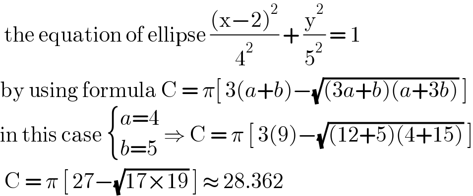  the equation of ellipse (((x−2)^2 )/4^2 ) + (y^2 /5^2 ) = 1   by using formula C = π[ 3(a+b)−(√((3a+b)(a+3b))) ]  in this case  { ((a=4)),((b=5)) :} ⇒ C = π [ 3(9)−(√((12+5)(4+15))) ]   C = π [ 27−(√(17×19)) ] ≈ 28.362   