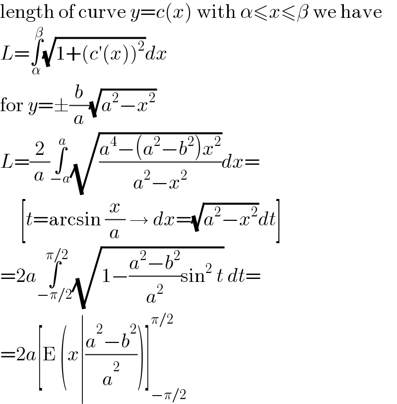 length of curve y=c(x) with α≤x≤β we have  L=∫_α ^β (√(1+(c′(x))^2 ))dx  for y=±(b/a)(√(a^2 −x^2 ))  L=(2/a)∫_(−a) ^a (√((a^4 −(a^2 −b^2 )x^2 )/(a^2 −x^2 )))dx=       [t=arcsin (x/a) → dx=(√(a^2 −x^2 ))dt]  =2a∫_(−π/2) ^(π/2) (√(1−((a^2 −b^2 )/a^2 )sin^2  t)) dt=  =2a[E (x∣((a^2 −b^2 )/a^2 ))]_(−π/2) ^(π/2)   